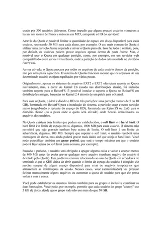 usado por 300 usuários diferentes. Como impedir que alguns poucos usuários comecem a
baixar um monte de filmes e músicas em MP3, entupindo o HD do servidor?

Através do Quota é possível limitar a quantidade de espaço em disco disponível para cada
usuário, reservando 50 MB para cada aluno, por exemplo. O uso mais comum do Quota é
utilizar uma partição /home separada e ativar o Quota para ela. Isso faz todo o sentido, pois,
por default, os usuários podem gravar arquivos apenas dentro da pasta /home. Mas, é
possível usar o Quota em qualquer partição, como, por exemplo, em um servidor web
compartilhado entre vários virtual hosts, onde a partição de dados está montada no diretório
/var/www.

Ao ser ativado, o Quota procura por todos os arquivos de cada usuário dentro da partição,
não por uma pasta específica. O sistema de Quotas funciona mesmo que os arquivos de um
determinado usuário estejam espalhados por várias pastas.

Originalmente, apenas os sistemas de arquivos EXT2 e EXT3 ofereciam suporte ao Quota
nativamente, mas, a partir do Kernel 2.6 (usado nas distribuições atuais), foi incluído
também suporte para o ReiserFS. É possível instalar o suporte a Quota no ReiserFS em
distribuições antigas, baseadas no Kernel 2.4 através de um patch para o Kernel.

Para usar o Quota, o ideal é dividir o HD em três partições: uma partição menor (de 5 ou 10
GB), formatada em ReiserFS para a instalação do sistema, a partição swap e outra partição
maior (englobando o restante do espaço do HD), formatada em ReiserFS ou Ext3 para o
diretório /home (ou a pasta onde o quota será ativado) onde ficarão armazenados os
arquivos dos usuários.

No Quota existem dois limites que podem ser estabelecidos, o soft limit e o hard limit. O
hard limit é o limite de espaço em si, digamos, 1000 MB para cada usuário. O sistema não
permitirá que seja gravado nenhum byte acima do limite. O soft limit é um limite de
advertência, digamos, 800 MB. Sempre que superar o soft limit, o usuário receberá uma
mensagem de alerta, mas ainda poderá gravar mais dados até que atinja o hard limit. Você
pode especificar também um grace period, que será o tempo máximo em que o usuário
poderá ficar acima do soft limit (uma semana, por exemplo).

Passado o período, o usuário será obrigado a apagar alguma coisa e voltar a ocupar menos
de 800 MB antes de poder gravar qualquer novo arquivo (nenhum arquivo do usuário é
deletado pelo Quota). Um problema comum relacionado ao uso do Quota em servidores de
terminais é que o KDE deixa de abrir quando o limite de espaço do usuário é atingido: ele
precisa sempre de algum espaço disponível para criar os arquivos temporários que
armazenam as informações da sessão. Nesses casos, você (administrador) vai precisar
deletar manualmente alguns arquivos ou aumentar a quota do usuário para que ele possa
voltar a usar a conta.

Você pode estabelecer os mesmos limites também para os grupos e inclusive combinar as
duas limitações. Você pode, por exemplo, permitir que cada usuário do grupo "alunos" use
5 GB de disco, desde que o grupo todo não use mais do que 50 GB.
 