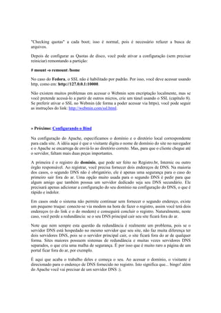 "Checking quotas" a cada boot; isso é normal, pois é necessário refazer a busca de
arquivos.

Depois de configurar as Quotas de disco, você pode ativar a configuração (sem precisar
reiniciar) remontando a partição:

# mount -o remount /home

No caso do Fedora, o SSL não é habilitado por padrão. Por isso, você deve acessar usando
http, como em: http://127.0.0.1:10000.

Não existem muitos problemas em acessar o Webmin sem encriptação localmente, mas se
você pretende acessá-lo a partir de outros micros, crie um túnel usando o SSL (capítulo 8).
Se preferir ativar o SSL no Webmin (de forma a poder acessar via https), você pode seguir
as instruções do link: http://webmin.com/ssl.html.



» Próximo: Configurando o Bind

Na configuração do Apache, especificamos o domínio e o diretório local correspondente
para cada site. A idéia aqui é que o visitante digita o nome de domínio do site no navegador
e o Apache se encarrega de enviá-lo ao diretório correto. Mas, para que o cliente chegue até
o servidor, faltam mais duas peças importantes.

A primeira é o registro do domínio, que pode ser feito no Registro.br, Internic ou outro
órgão responsável. Ao registrar, você precisa fornecer dois endereços de DNS. Na maioria
dos casos, o segundo DNS não é obrigatório, ele é apenas uma segurança para o caso do
primeiro sair fora do ar. Uma opção muito usada para o segundo DNS é pedir para que
algum amigo que também possua um servidor dedicado seja seu DNS secundário. Ele
precisará apenas adicionar a configuração do seu domínio na configuração do DNS, o que é
rápido e indolor.

Em casos onde o sistema não permite continuar sem fornecer o segundo endereço, existe
um pequeno truque: conecte-se via modem na hora de fazer o registro, assim você terá dois
endereços (o do link e o do modem) e conseguirá concluir o registro. Naturalmente, neste
caso, você perde a redundância: se o seu DNS principal cair seu site ficará fora do ar.

Note que nem sempre esta questão da redundância é realmente um problema, pois se o
servidor DNS está hospedado no mesmo servidor que seu site, não faz muita diferença ter
dois servidores DNS, pois se o servidor principal cair, o site ficará fora do ar de qualquer
forma. Sites maiores possuem sistemas de redundância e muitas vezes servidores DNS
separados, o que cria uma malha de segurança. É por isso que é muito raro a página de um
portal ficar fora do ar, por exemplo.

É aqui que acaba o trabalho deles e começa o seu. Ao acessar o domínio, o visitante é
direcionado para o endereço de DNS fornecido no registro. Isto significa que... bingo! além
do Apache você vai precisar de um servidor DNS :).
 