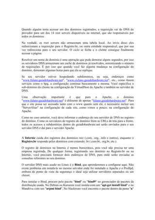 Quando alguém tenta acessar um dos domínios registrados, a requisição vai do DNS do
provedor para um dos 14 root servers disponíveis na internet, que são responsáveis por
todos os domínios.

Na verdade, os root servers não armazenam uma tabela local. Ao invés disso eles
redirecionam a requisição para o Registro.br, ou outra entidade responsável, que por sua
vez redireciona para o seu servidor. O ciclo se fecha e o cliente consegue finalmente
acessar a página.

Resolver um nome de domínio é uma operação que pode demorar alguns segundos, por isso
os servidores DNS armazenam um cache de domínios já resolvidos, minimizando o número
de requisições. É por isso que quando você faz alguma mudança na configuração do
domínio, demoram algumas horas para que ela se replique.

Se seu servidor estiver hospedando subdomínios, ou seja, endereços como
"www.fulano.guiadohardware.net", "www.ciclano.guiadohardware.net", etc., como fazem
serviços como o hpg, a configuração continua basicamente a mesma. Você especifica o
sub-domínio do cliente na configuração do VirtualHost do Apache e também no servidor de
DNS.

Uma      observação     importante    é   que    para    o    Apache,    o    domínio
"www.fulano.guiadohardware.net" é diferente de apenas "fulano.guiadohardware.net". Para
que o site possa ser acessado tanto com o www quanto sem ele, é necessário incluir um
"ServerAlias" na configuração de cada site, como vimos a pouco, na configuração do
Apache.

Como no caso anterior, você deve informar o endereço do seu servidor de DNS no registro
do domínio. Como os servidores de registro de domínio lêem as URLs de trás para a frente,
todos os acessos a subdomínios dentro do guiadohardware.net serão enviados para o seu
servidor DNS e daí para o servidor Apache.


A Internic cuida dos registros dos domínios raiz (.com, .org, .info e outros), enquanto o
Registro.br responde pelos domínios com extensão .br (.com.br, .org.br, etc.).

O registro de domínios na Internic é menos burocrático, pois você não precisa ter uma
empresa registrada. De qualquer forma, registrando seu domínio no Registro.br ou na
Internic, você precisará fornecer dois endereços de DNS, para onde serão enviadas as
consultas referentes ao seu domínio.

O servidor DNS mais usado no Linux é o Bind, que aprenderemos a configurar aqui. Não
existe problema em instalá-lo no mesmo servidor onde foi instalado o Apache e o Proftpd,
embora do ponto de vista da segurança o ideal seja utilizar servidores separados ou um
chroot.

Para instalar o Bind, procure pelo pacote "bind" ou "bind9" no gerenciador de pacotes da
distribuição usada. No Debian ou Kurumin você instala com um "apt-get install bind" e no
Mandriva com um "urpmi bind". No Slackware você encontra o pacote dentro da pasta "n"
 