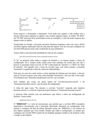@          IN         SOA           servidor.kurumin.com.br.       hostmaster.kurumin.com.br.         (
       2006040645                  3H                15M                1W                 1D                )
       NS                                                                             servidor.kurumin.com.br.
       IN                        MX                          10                       servidor.kurumin.com.br.
       kurumin.com.br.                                      A                                     64.234.23.12
       www                                            A                                           64.234.23.12
       ftp                                           A                                            64.234.23.12
       smtp A 64.234.23.12

Neste arquivo, a formatação é importante. Você pode usar espaços e tabs (ambos tem o
mesmo efeito) para organizar as opções, mas existem algumas regras. As linhas "IN SOA"
até "IN MX" precisam ficar justificadas (como no exemplo), e você não pode esquecer dos
espaços entre as opções.

Pesquisando no Google, você pode encontrar inúmeros templates como este, mas é difícil
encontrar alguma explicação clara de cada uma das opções. Isso faz com que configurar um
servidor DNS pareça muito mais complicado do que realmente é.

Vamos então a uma descrição detalhada de cada um dos campos:
       @ IN SOA servidor.kurumin.com.br. hostmaster.kurumin.com.br. (

O "@" na primeira linha indica a origem do domínio e, ao mesmo tempo, o início da
configuração. Ele é sempre usado, assim como num endereço de e-mail, por isso não é
preciso se preocupar muito com ele. O "IN" é abreviação de "internet" e o "SOA" de "Start
of autority". Em seguida vem o nome do servidor (que você checa usando o comando
"hostname"), seguido do e-mail de contato do administrador.

Note que, no caso do e-mail, temos a conta separada do domínio por um ponto, e não por
uma @. O mais comum é criar uma conta chamada "hostmaster", mas isso não é uma regra.
Você poderia usar "fulaninho.meudomonio.com.br", por exemplo.

Note também que existe um ponto depois do "servidor.kurumin.com.br" e do
"hostmaster.kurumin.com.br", que faz parte da configuração.

A linha diz algo como "Na internet, o servidor "servidor" responde pelo domínio
kurumin.com.br e o e-mail do responsável pelo domínio é "hostmaster.kurumin.com.br".

A primeira linha termina com um parênteses, que indica o início da configuração do
domínio. Temos então:
       2006061645 8H 2H 1W 1D )

O "2006061645" é o valor de sincronismo, que permite que o servidor DNS secundário
mantenha-se sincronizado com o principal, detectando alterações na configuração. Este
número é composto da data da última alteração (como em: 20060616), e um número de
dois dígitos qualquer que você escolhe. Sempre que editar a configuração, ou sempre que
configurar um servidor DNS a partir de um template qualquer, lembre-se de atualizar a data
e mudar os dois dígitos.
 