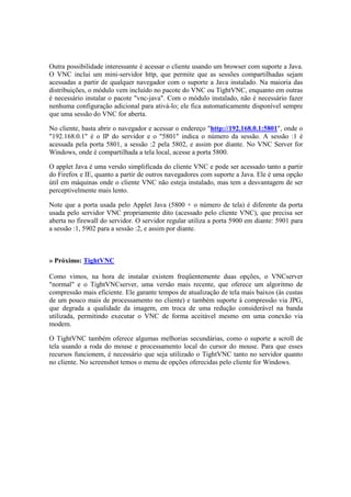 Outra possibilidade interessante é acessar o cliente usando um browser com suporte a Java.
O VNC inclui um mini-servidor http, que permite que as sessões compartilhadas sejam
acessadas a partir de qualquer navegador com o suporte a Java instalado. Na maioria das
distribuições, o módulo vem incluído no pacote do VNC ou TightVNC, enquanto em outras
é necessário instalar o pacote "vnc-java". Com o módulo instalado, não é necessário fazer
nenhuma configuração adicional para ativá-lo; ele fica automaticamente disponível sempre
que uma sessão do VNC for aberta.

No cliente, basta abrir o navegador e acessar o endereço "http://192.168.0.1:5801", onde o
"192.168.0.1" é o IP do servidor e o "5801" indica o número da sessão. A sessão :1 é
acessada pela porta 5801, a sessão :2 pela 5802, e assim por diante. No VNC Server for
Windows, onde é compartilhada a tela local, acesse a porta 5800.

O applet Java é uma versão simplificada do cliente VNC e pode ser acessado tanto a partir
do Firefox e IE, quanto a partir de outros navegadores com suporte a Java. Ele é uma opção
útil em máquinas onde o cliente VNC não esteja instalado, mas tem a desvantagem de ser
perceptivelmente mais lento.

Note que a porta usada pelo Applet Java (5800 + o número de tela) é diferente da porta
usada pelo servidor VNC propriamente dito (acessado pelo cliente VNC), que precisa ser
aberta no firewall do servidor. O servidor regular utiliza a porta 5900 em diante: 5901 para
a sessão :1, 5902 para a sessão :2, e assim por diante.



» Próximo: TightVNC

Como vimos, na hora de instalar existem freqüentemente duas opções, o VNCserver
"normal" e o TightVNCserver, uma versão mais recente, que oferece um algoritmo de
compressão mais eficiente. Ele garante tempos de atualização de tela mais baixos (às custas
de um pouco mais de processamento no cliente) e também suporte à compressão via JPG,
que degrada a qualidade da imagem, em troca de uma redução considerável na banda
utilizada, permitindo executar o VNC de forma aceitável mesmo em uma conexão via
modem.

O TightVNC também oferece algumas melhorias secundárias, como o suporte a scroll de
tela usando a roda do mouse e processamento local do cursor do mouse. Para que esses
recursos funcionem, é necessário que seja utilizado o TightVNC tanto no servidor quanto
no cliente. No screenshot temos o menu de opções oferecidas pelo cliente for Windows.
 