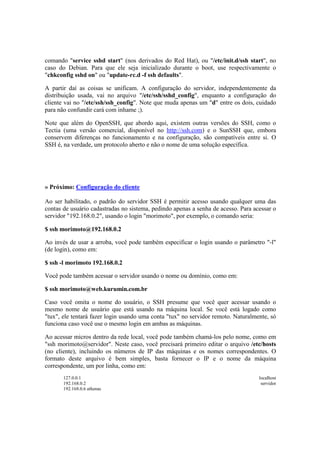 comando "service sshd start" (nos derivados do Red Hat), ou "/etc/init.d/ssh start", no
caso do Debian. Para que ele seja inicializado durante o boot, use respectivamente o
"chkconfig sshd on" ou "update-rc.d -f ssh defaults".

A partir daí as coisas se unificam. A configuração do servidor, independentemente da
distribuição usada, vai no arquivo "/etc/ssh/sshd_config", enquanto a configuração do
cliente vai no "/etc/ssh/ssh_config". Note que muda apenas um "d" entre os dois, cuidado
para não confundir cará com inhame ;).

Note que além do OpenSSH, que abordo aqui, existem outras versões do SSH, como o
Tectia (uma versão comercial, disponível no http://ssh.com) e o SunSSH que, embora
conservem diferenças no funcionamento e na configuração, são compatíveis entre si. O
SSH é, na verdade, um protocolo aberto e não o nome de uma solução específica.




» Próximo: Configuração do cliente

Ao ser habilitado, o padrão do servidor SSH é permitir acesso usando qualquer uma das
contas de usuário cadastradas no sistema, pedindo apenas a senha de acesso. Para acessar o
servidor "192.168.0.2", usando o login "morimoto", por exemplo, o comando seria:

$ ssh morimoto@192.168.0.2

Ao invés de usar a arroba, você pode também especificar o login usando o parâmetro "-l"
(de login), como em:

$ ssh -l morimoto 192.168.0.2

Você pode também acessar o servidor usando o nome ou domínio, como em:

$ ssh morimoto@web.kurumin.com.br

Caso você omita o nome do usuário, o SSH presume que você quer acessar usando o
mesmo nome de usuário que está usando na máquina local. Se você está logado como
"tux", ele tentará fazer login usando uma conta "tux" no servidor remoto. Naturalmente, só
funciona caso você use o mesmo login em ambas as máquinas.

Ao acessar micros dentro da rede local, você pode também chamá-los pelo nome, como em
"ssh morimoto@servidor". Neste caso, você precisará primeiro editar o arquivo /etc/hosts
(no cliente), incluindo os números de IP das máquinas e os nomes correspondentes. O
formato deste arquivo é bem simples, basta fornecer o IP e o nome da máquina
correspondente, um por linha, como em:
       127.0.0.1                                                                   localhost
       192.168.0.2                                                                  servidor
       192.168.0.6 athenas
 