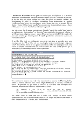 - Verificação do servidor: Como parte das verificações de segurança, o SSH utiliza
também um sistema baseado em chaves assimétricas para verificar a identidade do servidor.
O servidor tem uma chave pública, que envia ao cliente na primeira conexão. As
identificações de todos os servidores conhecidos ficam armazenadas no arquivo
".ssh/known_hosts" dentro do seu diretório home. Sempre que você se conecta daí em
diante, o cliente SSH envia um "desafio" ao servidor, uma frase encriptada usando a chave
pública, que só pode ser descoberta usando a chave privada.

Isso previne um tipo de ataque muito comum chamado "man in the middle" (que poderia
ser traduzido para "intermediário", ou "impostor"), em que alguém simplesmente substitui o
servidor por outra máquina, usando o mesmo IP, ou sabota o servidor DNS da rede (ou do
provedor) de forma que ele entregue um IP forjado quando você tenta acessar seu servidor
baseado no domínio.

O servidor falso pode ser configurado para gravar sua senha e responder com uma
mensagem do tipo "O servidor está em manutenção, tente novamente daqui a algumas
horas". Dessa forma, ele vai ter não apenas acesso à sua senha, mas tempo para usá-la para
acessar o servidor verdadeiro sem que você desconfie. Por sorte, o SSH percebe que a
identificação do servidor mudou e lhe avisa do problema:




Para continuar é preciso que você edite manualmente o arquivo ".ssh/known_hosts",
dentro do home e remova a linha com a antiga identificação do servidor, deixando as
demais. Da próxima vez que tentar se conectar, o SSH exibe uma mensagem mais
simpática, perguntando se você quer adicionar a nova chave:
       The     authenticity     of     host     '192.168.1.200   (192.168.1.200)'     can't    be     established.
       RSA            key           fingerprint          is       f1:0f:ae:c6:01:d3:23:37:34:e9:29:20:f2:74:a4:2a.
       Are you sure you want to continue connecting (yes/no)?

Não existe forma de fazer com que o cliente SSH adicione as novas chaves
automaticamente, isso seria uma brecha de segurança. É sempre preciso primeiro remover a
chave antiga no arquivo "~/known_hosts" manualmente.
 