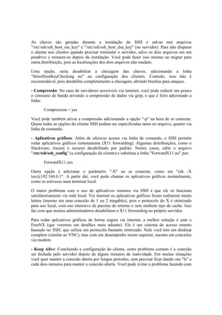 As chaves são geradas durante a instalação do SSH e salvas nos arquivos
"/etc/ssh/ssh_host_rsa_key" e "/etc/ssh/ssh_host_dsa_key" (no servidor). Para não disparar
o alarme nos clientes quando precisar reinstalar o servidor, salve os dois arquivos em um
pendrive e restaure-os depois da instalação. Você pode fazer isso mesmo ao migrar para
outra distribuição, pois as localizações dos dois arquivos não mudam.

Uma opção, seria desabilitar a checagem das chaves, adicionando a linha
"StrictHostKeyChecking no" na configuração dos clientes. Contudo, isso não é
recomendável, pois desabilita completamente a checagem, abrindo brechas para ataques.

- Compressão: No caso de servidores acessíveis via internet, você pode reduzir um pouco
o consumo de banda ativando a compressão de dados via gzip, o que é feito adicionado a
linha:

       Compression = yes

Você pode também ativar a compressão adicionando a opção "-p" na hora de se conectar.
Quase todas as opções do cliente SSH podem ser especificadas tanto no arquivo, quanto via
linha de comando.

- Aplicativos gráficos: Além de oferecer acesso via linha de comando, o SSH permite
rodar aplicativos gráficos remotamente (X11 forwarding). Algumas distribuições, como o
Slackware, trazem o recurso desabilitado por padrão. Nestes casos, edite o arquivo
"/etc/ssh/ssh_config" (a configuração do cliente) e substitua a linha "ForwardX11 no" por:

       ForwardX11 yes

Outra opção é adicionar o parâmetro "-X" ao se conectar, como em "ssh -X
tux@192.168.0.1". A partir daí, você pode chamar os aplicativos gráficos normalmente,
como se estivesse num terminal local.

O maior problema com o uso de aplicativos remotos via SSH é que ele só funciona
satisfatoriamente via rede local. Via internet os aplicativos gráficos ficam realmente muito
lentos (mesmo em uma conexão de 1 ou 2 megabits), pois o protocolo do X é otimizado
para uso local, com uso intensivo de pacotes de retorno e sem nenhum tipo de cache. Isso
faz com que muitos administradores desabilitem o X11 forwarding no próprio servidor.

Para rodar aplicativos gráficos de forma segura via internet, a melhor solução é usar o
FreeNX (que veremos em detalhes mais adiante). Ele é um sistema de acesso remoto
baseado no SSH, que utiliza um protocolo bastante otimizado. Nele você tem um desktop
completo (similar ao VNC), mas com um desempenho muito superior, mesmo em conexões
via modem.

- Keep Alive: Concluindo a configuração do cliente, outro problema comum é a conexão
ser fechada pelo servidor depois de alguns minutos de inatividade. Em muitas situações
você quer manter a conexão aberta por longos períodos, sem precisar ficar dando um "ls" a
cada dois minutos para manter a conexão aberta. Você pode evitar o problema fazendo com
 
