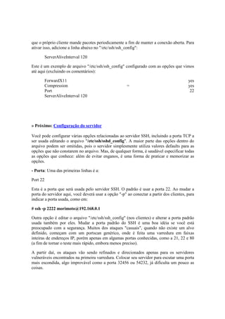 que o próprio cliente mande pacotes periodicamente a fim de manter a conexão aberta. Para
ativar isso, adicione a linha abaixo no "/etc/ssh/ssh_config":

          ServerAliveInterval 120

Este é um exemplo de arquivo "/etc/ssh/ssh_config" configurado com as opções que vimos
até aqui (excluindo os comentários):

          ForwardX11                                                                     yes
          Compression                                 =                                  yes
          Port                                                                            22
          ServerAliveInterval 120




» Próximo: Configuração do servidor

Você pode configurar várias opções relacionadas ao servidor SSH, incluindo a porta TCP a
ser usada editando o arquivo "/etc/ssh/sshd_config". A maior parte das opções dentro do
arquivo podem ser omitidas, pois o servidor simplesmente utiliza valores defaults para as
opções que não constarem no arquivo. Mas, de qualquer forma, é saudável especificar todas
as opções que conhece: além de evitar enganos, é uma forma de praticar e memorizar as
opções.

- Porta: Uma das primeiras linhas é a:

Port 22

Esta é a porta que será usada pelo servidor SSH. O padrão é usar a porta 22. Ao mudar a
porta do servidor aqui, você deverá usar a opção "-p" ao conectar a partir dos clientes, para
indicar a porta usada, como em:

# ssh -p 2222 morimoto@192.168.0.1

Outra opção é editar o arquivo "/etc/ssh/ssh_config" (nos clientes) e alterar a porta padrão
usada também por eles. Mudar a porta padrão do SSH é uma boa idéia se você está
preocupado com a segurança. Muitos dos ataques "casuais", quando não existe um alvo
definido, começam com um portscan genérico, onde é feita uma varredura em faixas
inteiras de endereços IP, porém apenas em algumas portas conhecidas, como a 21, 22 e 80
(a fim de tornar o teste mais rápido, embora menos preciso).

A partir daí, os ataques vão sendo refinados e direcionados apenas para os servidores
vulneráveis encontrados na primeira varredura. Colocar seu servidor para escutar uma porta
mais escondida, algo improvável como a porta 32456 ou 54232, já dificulta um pouco as
coisas.
 
