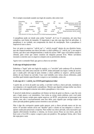 Ele é sempre executado usando seu login de usuário, não como root:
       Generating                     public/private                    rsa                      key                  pair.
       Enter       file       in      which        to        save      the         key        (/home/morimoto/.ssh/id_rsa):
       Created                                       directory                                       '/home/morimoto/.ssh'.
       Enter                passphrase               (empty                 for                no             passphrase):
       Enter                             same                                passphrase                              again:
       Your          identification        has          been        saved           in          /home/morimoto/.ssh/id_rsa.
       Your        public         key       has        been       saved          in        /home/morimoto/.ssh/id_rsa.pub.
       The                                key                                  fingerprint                              is:
       ff:28:26:f6:87:67:9f:4c:9a:c8:0a:3b:21:81:88:b4 morimoto@athenas

A passphrase pode ser desde uma senha "normal", de 8 ou 12 caracteres, até uma frase
complexa, sem limite de tamanho. O importante é que não seja algo fácil de adivinhar. A
passphrase é, na verdade, um componente da chave de encriptação. Sem a passphrase é
impossível usar a chave.

Isso vai gerar os arquivos ".ssh/id_rsa" e ".ssh/id_rsa.pub" dentro do seu diretório home,
que são respectivamente sua chave privada e a chave pública. O ".ssh/id_rsa" é um arquivo
secreto, que deve usar obrigatoriamente o modo de acesso "600" (que você define usando o
chmod), para evitar que outros usuários da máquina possam lê-lo. Muito servidores
recusam a conexão caso os arquivos estejam com as permissões abertas.

Agora vem o comando final, que grava a chave no servidor:

$ ssh-copy-id login@servidor

Substitua o "login" pelo seu login de usuário, e o "servidor" pelo endereço IP ou domínio
do servidor. Isso abre uma conexão via SFTP, ainda utilizando seu login e senha de acesso,
que é usada pelo ssh-copy-id para instalar a chave pública (o arquivo .ssh/id_rsa.pub,
dentro do seu home) no servidor. Caso você trabalhe com várias chaves diferentes, pode
escolher qual instalar especificando o arquivo a ser instalado, como em:

$ ssh-copy-id -i ~/.ssh/id_rsa-123432.pub login@servidor

A partir daí, ao invés de pedir sua senha, o servidor verifica a chave privada, instalada na
sua máquina e em seguida pede a passphrase. Mesmo que alguém consiga roubar sua chave
privada, não conseguirá conectar sem saber a passphrase e vice-versa.

É possível ainda deixar a passphrase em branco na hora de gerar as chaves, o que faz com
que o login passe a ser automático. Isso torna as coisas muito práticas, pois você pode
escrever até mesmo scripts para copiar arquivos via SFTP, sem precisar se preocupar com
senhas, mas não é necessariamente uma boa idéia, pois alguém que consiga copiar sua
chave privada poderia ganhar acesso irrestrito a seu servidor.

Não é algo tão corriqueiro quanto pode parecer, pois a chave privada nunca sai do seu
micro. O servidor remoto envia um "desafio" para o cliente na sua máquina e a chave é
apenas usada para processar a resposta. Para roubar sua chave privada, seria necessário que
alguém efetivamente invadisse o sistema, ou tivesse acesso físico ao seu micro, para dar
boot com o live-CD e copiar o arquivo para um pendrive. De qualquer forma, não é bom
dar sopa para o azar.
 