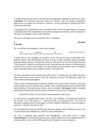 A melhor forma de usar chaves sem precisar ficar digitando a passphrase toda hora é usar o
"ssh-agent". Ele funciona como uma espécie de "cache", onde você digita a passphrase
apenas uma vez, depois de inicializar o sistema, e ela fica gravada na memória até que a
sessão seja encerrada.

A segurança não é prejudicada, pois a passphrase não é salva em lugar algum, fica apenas
armazenada (de forma encriptada) em uma área protegida de memória, acessível apenas ao
ssh-agent. Ao desligar o micro, tudo é perdido.

Para usar o ssh-agent, abra um terminal e use os comandos:

$                                                                                              ssh-agent
$ ssh-add

Ele vai solicitar sua passphrase, como neste exemplo:
       Enter                     passphrase                    for               /home/morimoto/.ssh/id_rsa:
       Identity added: /home/morimoto/.ssh/id_rsa (/home/morimoto/.ssh/id_rsa)

A partir daí ela fica carregada na memória e você não precisa mais se preocupar até o
próximo reboot. Uma forma prática de fazer com que os dois comandos sejam executados
automaticamente durante a abertura do sistema, é adicioná-los em um ícone dentro da pasta
".kde/Autostart", dentro do seu diretório home. Note que eles não devem ser adicionados no
bootmisc.sh, rc.local ou outro arquivo de inicialização, pois precisamos que os comandos
sejam executados dentro do seu login de usuário e não pelo root.


Até aqui, aprendemos como utilizar uma única chave. É comum que seja usada uma única
chave para acessar vários micros. Isso não representa um risco de segurança, desde que
você escolha uma boa passphrase.

Porém, muitos administradores preferem trabalhar com várias chaves distintas, uma para
cada servidor que será acessado, por exemplo. Isso é perfeitamente possível, embora bem
mais trabalhoso. Para gerar novas chaves, rode o comando "ssh-keygen -t rsa", prestando
atenção para informar um nome de arquivo alternativo na hora que ele pergunta:

       Enter file in which to save the key (/home/morimoto/.ssh/id_rsa):

Se você salvou a segunda chave como "id_rsa2", por exemplo, o comando para instalá-la
no servidor seria "ssh-copy-id -i ~/.ssh/id_rsa2.pub seu_login@servidor". Na hora de
adicionar a segunda chave no ssh-agent, você deve também especificar o nome do arquivo,
como em: "ssh-add /root/.ssh/id_rsa2".

Este procedimento pode ser repetido para adicionar quantas chaves diferentes quiser, mas
as coisas ficam mais trabalhosas a cada nova chave adicionada :).

Ao usar o ssh-agent para guardar suas passphrases, você pode ativar a opção
ForwardAgent (no cliente) para permitir que o agente disponível na sua máquina possa ser
usado para abrir novas sessões SSH quando estiver logado em outras máquinas.
 