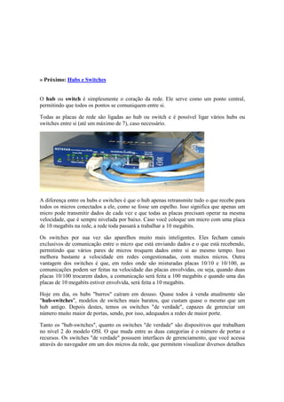 » Próximo: Hubs e Switches


O hub ou switch é simplesmente o coração da rede. Ele serve como um ponto central,
permitindo que todos os pontos se comuniquem entre si.

Todas as placas de rede são ligadas ao hub ou switch e é possível ligar vários hubs ou
switches entre si (até um máximo de 7), caso necessário.




A diferença entre os hubs e switches é que o hub apenas retransmite tudo o que recebe para
todos os micros conectados a ele, como se fosse um espelho. Isso significa que apenas um
micro pode transmitir dados de cada vez e que todas as placas precisam operar na mesma
velocidade, que é sempre nivelada por baixo. Caso você coloque um micro com uma placa
de 10 megabits na rede, a rede toda passará a trabalhar a 10 megabits.

Os switches por sua vez são aparelhos muito mais inteligentes. Eles fecham canais
exclusivos de comunicação entre o micro que está enviando dados e o que está recebendo,
permitindo que vários pares de micros troquem dados entre si ao mesmo tempo. Isso
melhora bastante a velocidade em redes congestionadas, com muitos micros. Outra
vantagem dos switches é que, em redes onde são misturadas placas 10/10 e 10/100, as
comunicações podem ser feitas na velocidade das placas envolvidas, ou seja, quando duas
placas 10/100 trocarem dados, a comunicação será feita a 100 megabits e quando uma das
placas de 10 megabits estiver envolvida, será feita a 10 megabits.

Hoje em dia, os hubs "burros" caíram em desuso. Quase todos à venda atualmente são
"hub-switches", modelos de switches mais baratos, que custam quase o mesmo que um
hub antigo. Depois destes, temos os switches "de verdade", capazes de gerenciar um
número muito maior de portas, sendo, por isso, adequados a redes de maior porte.

Tanto os "hub-switches", quanto os switches "de verdade" são dispositivos que trabalham
no nível 2 do modelo OSI. O que muda entre as duas categorias é o número de portas e
recursos. Os switches "de verdade" possuem interfaces de gerenciamento, que você acessa
através do navegador em um dos micros da rede, que permitem visualizar diversos detalhes
 