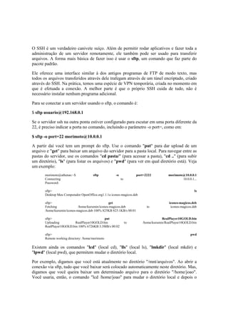 O SSH é um verdadeiro canivete suíço. Além de permitir rodar aplicativos e fazer toda a
administração de um servidor remotamente, ele também pode ser usado para transferir
arquivos. A forma mais básica de fazer isso é usar o sftp, um comando que faz parte do
pacote padrão.

Ele oferece uma interface similar à dos antigos programas de FTP de modo texto, mas
todos os arquivos transferidos através dele trafegam através de um túnel encriptado, criado
através do SSH. Na prática, temos uma espécie de VPN temporária, criada no momento em
que é efetuada a conexão. A melhor parte é que o próprio SSH cuida de tudo, não é
necessário instalar nenhum programa adicional.

Para se conectar a um servidor usando o sftp, o comando é:

$ sftp usuario@192.168.0.1

Se o servidor ssh na outra ponta estiver configurado para escutar em uma porta diferente da
22, é preciso indicar a porta no comando, incluindo o parâmetro -o port=, como em:

$ sftp -o port=22 morimoto@10.0.0.1

A partir daí você tem um prompt do sftp. Use o comando "put" para dar upload de um
arquivo e "get" para baixar um arquivo do servidor para a pasta local. Para navegar entre as
pastas do servidor, use os comandos "cd pasta/" (para acessar a pasta), "cd .." (para subir
um diretório), "ls" (para listar os arquivos) e "pwd" (para ver em qual diretório está). Veja
um exemplo:
       morimoto@athenas:~$             sftp           -o             port=2222          morimoto@10.0.0.1
       Connecting                                          to                                   10.0.0.1...
       Password:

       sftp>                                                                                             ls
       Desktop Meu Computador OpenOffice.org1.1.1a icones-magicos.deb

       sftp>                                      get                                   icones-magicos.deb
       Fetching              /home/kurumin/icones-magicos.deb              to            icones-magicos.deb
       /home/kurumin/icones-magicos.deb 100% 825KB 825.1KB/s 00:01

       sftp>                                put                                     RealPlayer10GOLD.bin
       Uploading          RealPlayer10GOLD.bin                  to      /home/kurumin/RealPlayer10GOLD.bin
       RealPlayer10GOLD.bin 100% 6726KB 3.3MB/s 00:02

       sftp>                                                                                          pwd
       Remote working directory: /home/morimoto

Existem ainda os comandos "lcd" (local cd), "lls" (local ls), "lmkdir" (local mkdir) e
"lpwd" (local pwd), que permitem mudar o diretório local.

Por exemplo, digamos que você está atualmente no diretório "/mnt/arquivos". Ao abrir a
conexão via sftp, tudo que você baixar será colocado automaticamente neste diretório. Mas,
digamos que você queira baixar um determinado arquivo para o diretório "/home/joao".
Você usaria, então, o comando "lcd /home/joao" para mudar o diretório local e depois o
 