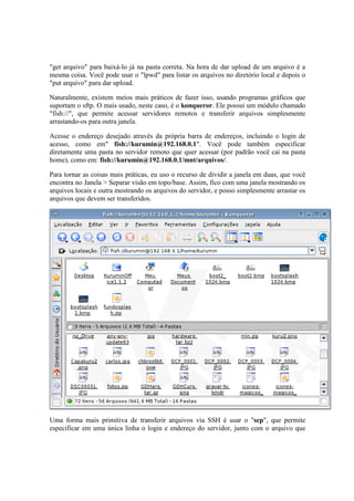 "get arquivo" para baixá-lo já na pasta correta. Na hora de dar upload de um arquivo é a
mesma coisa. Você pode usar o "lpwd" para listar os arquivos no diretório local e depois o
"put arquivo" para dar upload.

Naturalmente, existem meios mais práticos de fazer isso, usando programas gráficos que
suportam o sftp. O mais usado, neste caso, é o konqueror. Ele possui um módulo chamado
"fish://", que permite acessar servidores remotos e transferir arquivos simplesmente
arrastando-os para outra janela.

Acesse o endereço desejado através da própria barra de endereços, incluindo o login de
acesso, como em" fish://kurumin@192.168.0.1". Você pode também especificar
diretamente uma pasta no servidor remoto que quer acessar (por padrão você cai na pasta
home), como em: fish://kurumin@192.168.0.1/mnt/arquivos/.

Para tornar as coisas mais práticas, eu uso o recurso de dividir a janela em duas, que você
encontra no Janela > Separar visão em topo/base. Assim, fico com uma janela mostrando os
arquivos locais e outra mostrando os arquivos do servidor, e posso simplesmente arrastar os
arquivos que devem ser transferidos.




Uma forma mais primitiva de transferir arquivos via SSH é usar o "scp", que permite
especificar em uma única linha o login e endereço do servidor, junto com o arquivo que
 
