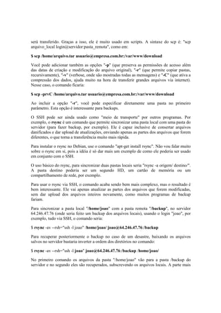 será transferido. Graças a isso, ele é muito usado em scripts. A sintaxe do scp é: "scp
arquivo_local login@servidor:pasta_remota", como em:

$ scp /home/arquivo.tar usuario@empresa.com.br:/var/www/download

Você pode adicionar também as opções "-p" (que preserva as permissões de acesso além
das datas de criação e modificação do arquivo original), "-r" (que permite copiar pastas,
recursivamente), "-v" (verbose, onde são mostradas todas as mensagens) e "-C" (que ativa a
compressão dos dados, ajuda muito na hora de transferir grandes arquivos via internet).
Nesse caso, o comando ficaria:

$ scp -prvC /home/arquivo.tar usuario@empresa.com.br:/var/www/download

Ao incluir a opção "-r", você pode especificar diretamente uma pasta no primeiro
parâmetro. Esta opção é interessante para backups.

O SSH pode ser ainda usado como "meio de transporte" por outros programas. Por
exemplo, o rsync é um comando que permite sincronizar uma pasta local com uma pasta do
servidor (para fazer backup, por exemplo). Ele é capaz inclusive de consertar arquivos
danificados e dar upload de atualizações, enviando apenas as partes dos arquivos que forem
diferentes, o que torna a transferência muito mais rápida.

Para instalar o rsync no Debian, use o comando "apt-get install rsync". Não vou falar muito
sobre o rsync em si, pois a idéia é só dar mais um exemplo de como ele poderia ser usado
em conjunto com o SSH.

O uso básico do rsync, para sincronizar duas pastas locais seria "rsync -a origem/ destino/".
A pasta destino poderia ser um segundo HD, um cartão de memória ou um
compartilhamento de rede, por exemplo.

Para usar o rsync via SSH, o comando acaba sendo bem mais complexo, mas o resultado é
bem interessante. Ele vai apenas atualizar as partes dos arquivos que forem modificadas,
sem dar upload dos arquivos inteiros novamente, como muitos programas de backup
fariam.

Para sincronizar a pasta local "/home/joao" com a pasta remota "/backup", no servidor
64.246.47.76 (onde seria feito um backup dos arquivos locais), usando o login "joao", por
exemplo, tudo via SSH, o comando seria:

$ rsync -av --rsh="ssh -l joao" /home/joao/ joao@64.246.47.76:/backup

Para recuperar posteriormente o backup no caso de um desastre, baixando os arquivos
salvos no servidor bastaria inverter a ordem dos diretórios no comando:

$ rsync -av --rsh="ssh -l joao" joao@64.246.47.76:/backup /home/joao/

No primeiro comando os arquivos da pasta "/home/joao" vão para a pasta /backup do
servidor e no segundo eles são recuperados, subscrevendo os arquivos locais. A parte mais
 