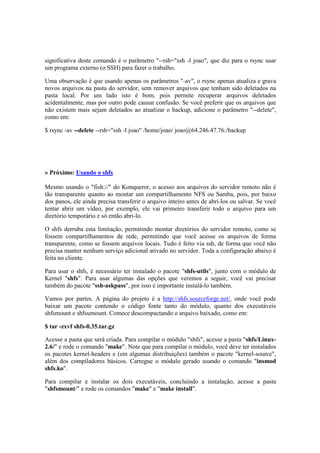 significativa deste comando é o parâmetro "--rsh="ssh -l joao", que diz para o rsync usar
um programa externo (o SSH) para fazer o trabalho.

Uma observação é que usando apenas os parâmetros "-av", o rsync apenas atualiza e grava
novos arquivos na pasta do servidor, sem remover arquivos que tenham sido deletados na
pasta local. Por um lado isto é bom, pois permite recuperar arquivos deletados
acidentalmente, mas por outro pode causar confusão. Se você preferir que os arquivos que
não existem mais sejam deletados ao atualizar o backup, adicione o parâmetro "--delete",
como em:

$ rsync -av --delete --rsh="ssh -l joao" /home/joao/ joao@64.246.47.76:/backup




» Próximo: Usando o shfs

Mesmo usando o "fish://" do Konqueror, o acesso aos arquivos do servidor remoto não é
tão transparente quanto ao montar um compartilhamento NFS ou Samba, pois, por baixo
dos panos, ele ainda precisa transferir o arquivo inteiro antes de abri-los ou salvar. Se você
tentar abrir um vídeo, por exemplo, ele vai primeiro transferir todo o arquivo para um
diretório temporário e só então abri-lo.

O shfs derruba esta limitação, permitindo montar diretórios do servidor remoto, como se
fossem compartilhamentos de rede, permitindo que você acesse os arquivos de forma
transparente, como se fossem arquivos locais. Tudo é feito via ssh, de forma que você não
precisa manter nenhum serviço adicional ativado no servidor. Toda a configuração abaixo é
feita no cliente.

Para usar o shfs, é necessário ter instalado o pacote "shfs-utils", junto com o módulo de
Kernel "shfs". Para usar algumas das opções que veremos a seguir, você vai precisar
também do pacote "ssh-askpass", por isso é importante instalá-lo também.

Vamos por partes. A página do projeto é a http://shfs.sourceforge.net/, onde você pode
baixar um pacote contendo o código fonte tanto do módulo, quanto dos executáveis
shfsmount e shfsumount. Comece descompactando o arquivo baixado, como em:

$ tar -zxvf shfs-0.35.tar.gz

Acesse a pasta que será criada. Para compilar o módulo "shfs", acesse a pasta "shfs/Linux-
2.6/" e rode o comando "make". Note que para compilar o módulo, você deve ter instalados
os pacotes kernel-headers e (em algumas distribuições) também o pacote "kernel-source",
além dos compiladores básicos. Carregue o módulo gerado usando o comando "insmod
shfs.ko".

Para compilar e instalar os dois executáveis, concluindo a instalação, acesse a pasta
"shfsmount/" e rode os comandos "make" e "make install".
 