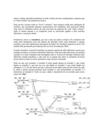 sobre o tráfego, descobrir problemas na rede e alterar diversas configurações, enquanto que
os "hub-switches" são dispositivos burros.

Hoje em dia, existem ainda os "level 3 switches", uma categoria ainda mais inteligente de
switches, que incorporam algumas características dos roteadores. Eles permitem definir
rotas entre os diferentes micros da rede com base no endereço IP, criar "redes virtuais",
onde os micros passam a se comportar como se estivessem ligados a dois switches
diferentes, e assim por diante.


Finalmente, temos os roteadores, que são o topo da cadeia evolutiva. Os roteadores são
ainda mais inteligentes, pois são capazes de interligar várias redes diferentes e sempre
escolher a rota mais rápida para cada pacote de dados. Os roteadores operam no nível 3 do
modelo OSI, procurando por endereços IP, ao invés de endereços MAC.

Usando roteadores, é possível interligar um número enorme de redes diferentes, mesmo que
situadas em países ou mesmo continentes diferentes. Note que cada rede possui seu próprio
roteador e os vários roteadores são interligados entre si. É possível interligar inúmeras redes
diferentes usando roteadores, e não seria de se esperar que todos os roteadores tivessem
acesso direto a todos os outros roteadores a que estivesse conectado.

Pode ser que, por exemplo, o roteador 4 esteja ligado apenas ao roteador 1, que esteja
ligado ao roteador 2, que por sua vez seja ligado ao roteador 3, que esteja ligado aos
roteadores 5 e 6. Se um micro da rede 1 precisar enviar dados para um dos micros da rede
6, então o pacote passará primeiro pelo roteador 2, será encaminhado ao roteador 3 e
finalmente ao roteador 6. Cada vez que o dado é transmitido de um roteador para outro,
temos um "hop".
 