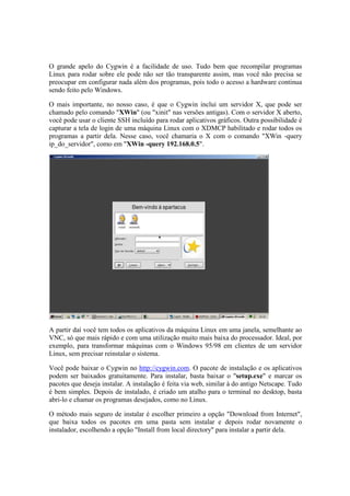 O grande apelo do Cygwin é a facilidade de uso. Tudo bem que recompilar programas
Linux para rodar sobre ele pode não ser tão transparente assim, mas você não precisa se
preocupar em configurar nada além dos programas, pois todo o acesso a hardware continua
sendo feito pelo Windows.

O mais importante, no nosso caso, é que o Cygwin inclui um servidor X, que pode ser
chamado pelo comando "XWin" (ou "xinit" nas versões antigas). Com o servidor X aberto,
você pode usar o cliente SSH incluído para rodar aplicativos gráficos. Outra possibilidade é
capturar a tela de login de uma máquina Linux com o XDMCP habilitado e rodar todos os
programas a partir dela. Nesse caso, você chamaria o X com o comando "XWin -query
ip_do_servidor", como em "XWin -query 192.168.0.5".




A partir daí você tem todos os aplicativos da máquina Linux em uma janela, semelhante ao
VNC, só que mais rápido e com uma utilização muito mais baixa do processador. Ideal, por
exemplo, para transformar máquinas com o Windows 95/98 em clientes de um servidor
Linux, sem precisar reinstalar o sistema.

Você pode baixar o Cygwin no http://cygwin.com. O pacote de instalação e os aplicativos
podem ser baixados gratuitamente. Para instalar, basta baixar o "setup.exe" e marcar os
pacotes que deseja instalar. A instalação é feita via web, similar à do antigo Netscape. Tudo
é bem simples. Depois de instalado, é criado um atalho para o terminal no desktop, basta
abri-lo e chamar os programas desejados, como no Linux.

O método mais seguro de instalar é escolher primeiro a opção "Download from Internet",
que baixa todos os pacotes em uma pasta sem instalar e depois rodar novamente o
instalador, escolhendo a opção "Install from local directory" para instalar a partir dela.
 