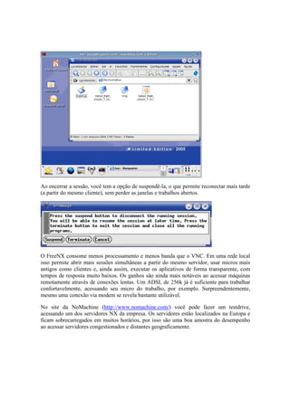 Ao encerrar a sessão, você tem a opção de suspendê-la, o que permite reconectar mais tarde
(a partir do mesmo cliente), sem perder as janelas e trabalhos abertos.




O FreeNX consome menos processamento e menos banda que o VNC. Em uma rede local
isso permite abrir mais sessões simultâneas a partir do mesmo servidor, usar micros mais
antigos como clientes e, ainda assim, executar os aplicativos de forma transparente, com
tempos de resposta muito baixos. Os ganhos são ainda mais notáveis ao acessar máquinas
remotamente através de conexões lentas. Um ADSL de 256k já é suficiente para trabalhar
confortavelmente, acessando seu micro do trabalho, por exemplo. Surpreendentemente,
mesmo uma conexão via modem se revela bastante utilizável.

No site da NoMachine (http://www.nomachine.com/) você pode fazer um testdrive,
acessando um dos servidores NX da empresa. Os servidores estão localizados na Europa e
ficam sobrecarregados em muitos horários, por isso são uma boa amostra do desempenho
ao acessar servidores congestionados e distantes geograficamente.
 