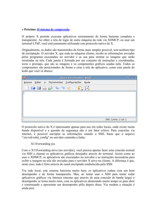 » Próximo: O sistema de compressão

O próprio X permite executar aplicativos remotamente de forma bastante completa e
transparente. Ao obter a tela de login de outra máquina da rede via XDMCP, ou usar um
terminal LTSP, você está justamente utilizando este protocolo nativo do X.

Originalmente, os dados são transmitidos da forma mais simples possível, sem nenhum tipo
de encriptação. O servidor X, que roda na máquina cliente, recebe as informações enviadas
pelos programas executados no servidor e as usa para montar as imagens que serão
mostradas na tela. Cada janela é formada por um conjunto de instruções e coordenadas,
texto e pixmaps, que são as imagens e os componentes gráficos usadas nela. Todos os
componentes são posicionados de forma a criar a tela do aplicativo, como esta janela do
kedit que você vê abaixo:




O protocolo nativo do X é interessante apenas para uso em redes locais, onde existe muita
banda disponível e a questão da segurança não é um fator crítico. Para conexões via
internet, é possível encriptar as informações usando o SSH, basta que o arquivo
"/etc/ssh/sshd_config" no servidor contenha a linha:

       X11Forwarding yes

Com o X11Forwarding ativo (no servidor), você precisa apenas fazer uma conexão normal
via SSH e chamar os aplicativos gráficos desejados através do terminal. Assim como ao
usar o XDMCP, os aplicativos são executados no servidor e as instruções necessárias para
exibir a imagem na tela são enviadas para o servidor X ativo no cliente. A diferença é que,
neste caso, tudo é feito através do canal encriptado estabelecido pelo SSH.

Via rede local, este sistema funciona muito bem, os aplicativos rodam com um bom
desempenho e de forma transparente. Mas, ao tentar usar o SSH para tentar rodar
aplicativos gráficos via Internet (mesmo que através de uma conexão de banda larga) o
desempenho se torna muito ruim, com os aplicativos demorando muito tempo só para abrir
e continuando a apresentar um desempenho pífio depois disso. Via modem a situação é
ainda pior.
 