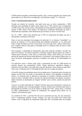 O SSH permite encriptar a transmissão usando o zlib, o mesmo algoritmo que usamos para
gerar arquivos .gz. Para ativar a compressão, você adiciona a opção "-C", como em:

$ ssh -C morimoto@kurumin.com.br

Usando um monitor de conexão, você pode notar que, ao ativar compressão, o SSH
transmite uma quantidade de dados muito menor que o VNC (mesmo com a compressão
via JPG ativa), mas, mesmo assim, o desempenho ao rodar aplicativos gráficos via Internet,
usando o SSH, ainda é bem inferior. Os aplicativos continuam demorando pra abrir e
demorando pra responder, muito diferente do que acontece ao usá-lo via rede local.

Se o X + SSH + Zlib é mais eficiente que o VNC na compressão dos dados, por que o
desempenho via Internet é tão ruim?

Entra aí uma das principais desvantagens do protocolo X, os famosos "roundtrips", ou
pacotes de resposta. O X foi desenvolvido para trabalhar localmente, ou via rede local,
onde o tempo de latência do link é muito baixo. Em uma rede local, o ping é muito baixo,
pois o impulso elétrico viaja quase à velocidade da luz e a distância entre um micro e outro
é muito pequena.

Para assegurar a integridade da transmissão, para cada instrução recebida é enviado um
pacote de resposta. O servidor transmite a instrução seguinte apenas depois de receber a
resposta para a primeira. Como disse, via rede local o ping é muito baixo, por isso estes
pacotes de resposta não fazem muita diferença. Via Internet a coisa muda de figura, pois, ao
invés de poucos nanosegundos, passamos a trabalhar com pings de 30 milessegundos ou
mais.

Um aplicativo como o Firefox pode exigir a transmissão de mais de 2.000 pacotes de
resposta durante seu carregamento inicial. Alguns aplicativos específicos chegam a
transmitir mais de 6.000, o que pode fazer com que demorem vários minutos só para abrir.
Nesse caso, o limitante não é a velocidade do link, mas sim o tempo de resposta.

O FreeNX elimina este problema através de um duplo proxy. O primeiro proxy faz parte do
próprio servidor NX, ele recebe os movimentos do mouse e texto digitado no teclado do
cliente e os transmite para os aplicativos executados no servidor. O próprio servidor NX
monta as telas e transmite todos os pacotes de resposta localmente (no próprio servidor) e
depois transmite as atualizações de imagem "prontas" para o cliente, usando um protocolo
próprio.

O proxy no servidor (chamado de "nxagent") elimina quase que inteiramente os pacotes de
resposta, acabando com o principal gargalo. O proxy sozinho seria suficiente para trazer o
desempenho do FreeNX a um nível similar ao obtido pelo VNC. Apesar disso, o FreeNX
vai além, implementando o sistema de compressão, um segundo proxy (desta vez no
cliente) e um sistema de cache.

Ao contrário do VNC, o servidor NX não envia screenshots da tela, mas sim instruções,
texto e componentes gráficos (ícones, imagens, etc.) que são usados pelo cliente para
montar a tela. O algoritmo de compressão usado pelo NX é otimizado para esta situação
 