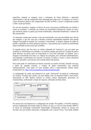 específica, tratando as imagens, texto e instruções de forma diferente e aplicando
seletivamente o tipo de compressão mais adequado para cada caso. As imagens, os ícones e
outros elementos gráficos são compactados em JPG ou PNG, o texto é comprimido usando
o Zlib e assim por diante.

No caso de instruções, imagens ou blocos de texto com poucas modificações em relação a
outros já recebidos, é utilizado um sistema de transferência diferencial, similar ao rsync,
que transmite apenas as partes que foram modificadas, reduzindo brutalmente o número de
bits transmitidos.

As instruções usadas para montar a tela são transmitidas com uma prioridade mais alta do
que imagens, o que faz com que a interface continue respondendo enquanto uma grande
imagem (um papel de parede, por exemplo) é transmitida. A própria imagem do papel de
parede é quebrada em vários pequenos pacotes, o que permite que as partes já transmitidas
sejam mostradas na tela assim que recebidas.

O segundo proxy, que fica ativo no cliente (chamado de "nxproxy"), cria um cache que
armazena as informações já recebidas e as reutiliza sempre que possível. O papel de parece
pode demorar um pouco para ser transmitido se você está conectado via modem, mas a
imagem é transmitida uma única vez. Depois de carregada, ela é utilizada indefinidamente,
sem degradar a performance da conexão. O mesmo se aplica a ícones e outros elementos
gráficos, instruções e até mesmo texto exibido dentro das janelas.

Este cache pode ser reutilizado em futuras conexões ao mesmo servidor, fazendo com que,
a partir da segunda conexão, o volume de dados transmitidos seja reduzido
substancialmente. Você pode ver mais detalhes sobre o funcionamento interno destes
componentes no: http://www.nomachine.com/documentation.php

A configuração do cache está disponível na seção "Advanced" na janela de configuração
(no cliente). Existem dois caches, um mais rápido, feito na memória RAM e outro maior,
armazenado no HD. Quanto maiores os caches, menos informações precisarão ser
retransmitidas, melhorando o tempo de resposta, sobretudo em links lentos.




Na mesma tela está disponível a configuração do teclado. Por padrão, o FreeNX mantém a
mesma configuração de teclado usada no cliente, ou seja, se você usa uma teclado ABNT2,
as teclas de acentuação continuarão funcionando corretamente, mesmo ao acessar um
servidor com um teclado Americano, configurado com o layout Turco. Você pode também
 