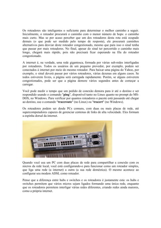 Os roteadores são inteligentes o suficiente para determinar o melhor caminho a seguir.
Inicialmente, o roteador procurará o caminho com o menor número de hops: o caminho
mais curto. Mas se por acaso perceber que um dos roteadores desta rota está ocupado
demais (o que pode ser medido pelo tempo de resposta), ele procurará caminhos
alternativos para desviar deste roteador congestionado, mesmo que para isso o sinal tenha
que passar por mais roteadores. No final, apesar do sinal ter percorrido o caminho mais
longo, chegará mais rápido, pois não precisará ficar esperando na fila do roteador
congestionado.

A internet é, na verdade, uma rede gigantesca, formada por várias sub-redes interligadas
por roteadores. Todos os usuários de um pequeno provedor, por exemplo, podem ser
conectados à internet por meio do mesmo roteador. Para baixar uma página do Yahoo, por
exemplo, o sinal deverá passar por vários roteadores, várias dezenas em alguns casos. Se
todos estiverem livres, a página será carregada rapidamente. Porém, se alguns estiverem
congestionados, pode ser que a página demore vários segundos antes de começar a
carregar.

Você pode medir o tempo que um pedido de conexão demora para ir até o destino e ser
respondido usando o comando "ping", disponível tanto no Linux quanto no prompt do MS-
DOS, no Windows. Para verificar por quantos roteadores o pacote está passando até chegar
ao destino, use o comando "traceroute" (no Linux) ou "tracert" (no Windows).

Os roteadores podem ser desde PCs comuns, com duas ou mais placas de rede, até
supercomputadores capazes de gerenciar centenas de links de alta velocidade. Eles formam
a espinha dorsal da internet.




Quando você usa um PC com duas placas de rede para compartilhar a conexão com os
micros da rede local, você está configurando-o para funcionar como um roteador simples,
que liga uma rede (a internet) a outra (a sua rede doméstica). O mesmo acontece ao
configurar seu modem ADSL como roteador.

Pense que a diferença entre hubs e switches e os roteadores é justamente esta: os hubs e
switches permitem que vários micros sejam ligados formando uma única rede, enquanto
que os roteadores permitem interligar várias redes diferentes, criando redes ainda maiores,
como a própria internet.
 