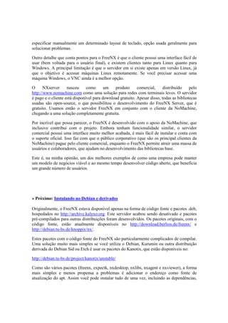 especificar manualmente um determinado layout de teclado, opção usada geralmente para
solucionar problemas.

Outro detalhe que conta pontos para o FreeNX é que o cliente possui uma interface fácil de
usar (bem voltada para o usuário final), e existem clientes tanto para Linux quanto para
Windows. A principal limitação é que o servidor em si existe apenas em versão Linux, já
que o objetivo é acessar máquinas Linux remotamente. Se você precisar acessar uma
máquina Windows, o VNC ainda é a melhor opção.

O      NXserver     nasceu     como      um   produto      comercial,     distribuído    pelo
http://www.nomachine.com como uma solução para redes com terminais leves. O servidor
é pago e o cliente está disponível para download gratuito. Apesar disso, todas as bibliotecas
usadas são open-source, o que possibilitou o desenvolvimento do FreeNX Server, que é
gratuito. Usamos então o servidor FreeNX em conjunto com o cliente da NoMachine,
chegando a uma solução completamente gratuita.

Por incrível que possa parecer, o FreeNX é desenvolvido com o apoio da NoMachine, que
inclusive contribui com o projeto. Embora tenham funcionalidade similar, o servidor
comercial possui uma interface muito melhor acabada, é mais fácil de instalar e conta com
o suporte oficial. Isso faz com que o público corporativo (que são os principal clientes da
NoMachine) pague pelo cliente comercial, enquanto o FreeNX permite atrair uma massa de
usuários e colaboradores, que ajudam no desenvolvimento das bibliotecas base.

Este é, na minha opinião, um dos melhores exemplos de como uma empresa pode manter
um modelo de negócios viável e ao mesmo tempo desenvolver código aberto, que beneficia
um grande número de usuários.




» Próximo: Instalando no Debian e derivados

Originalmente, o FreeNX estava disponível apenas na forma de código fonte e pacotes .deb,
hospedados no http://archive.kalyxo.org. Este servidor acabou sendo desativado e pacotes
pré-compilados para outras distribuições foram desenvolvidos. Os pacotes originais, com o
código fonte, estão atualmente disponíveis no http://download.berlios.de/freenx/ e
http://debian.tu-bs.de/knoppix/nx/.

Estes pacotes com o código fonte do FreeNX são particularmente complicados de compilar.
Uma solução muito mais simples se você utiliza o Debian, Kurumin ou outra distribuição
derivada do Debian Sid ou Etch é usar os pacotes do Kanotix, que estão disponíveis no:

http://debian.tu-bs.de/project/kanotix/unstable/

Como são vários pacotes (freenx, expectk, nxdesktop, nxlibs, nxagent e nxviewer), a forma
mais simples e menos propensa a problemas é adicionar o endereço como fonte de
atualização do apt. Assim você pode instalar tudo de uma vez, incluindo as dependências,
 