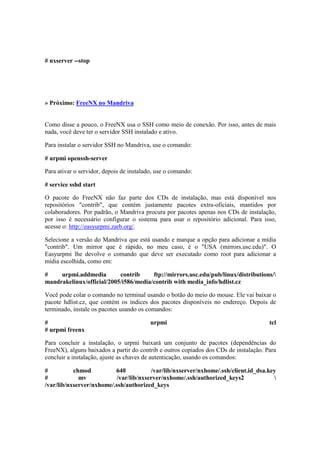 # nxserver --stop




» Próximo: FreeNX no Mandriva


Como disse a pouco, o FreeNX usa o SSH como meio de conexão. Por isso, antes de mais
nada, você deve ter o servidor SSH instalado e ativo.

Para instalar o servidor SSH no Mandriva, use o comando:

# urpmi openssh-server

Para ativar o servidor, depois de instalado, use o comando:

# service sshd start

O pacote do FreeNX não faz parte dos CDs de instalação, mas está disponível nos
repositórios "contrib", que contém justamente pacotes extra-oficiais, mantidos por
colaboradores. Por padrão, o Mandriva procura por pacotes apenas nos CDs de instalação,
por isso é necessário configurar o sistema para usar o repositório adicional. Para isso,
acesse o: http://easyurpmi.zarb.org/.

Selecione a versão do Mandriva que está usando e marque a opção para adicionar a mídia
"contrib". Um mirror que é rápido, no meu caso, é o "USA (mirrors.usc.edu)". O
Easyurpmi lhe devolve o comando que deve ser executado como root para adicionar a
mídia escolhida, como em:

#    urpmi.addmedia        contrib     ftp://mirrors.usc.edu/pub/linux/distributions/
mandrakelinux/official/2005/i586/media/contrib with media_info/hdlist.cz

Você pode colar o comando no terminal usando o botão do meio do mouse. Ele vai baixar o
pacote hdlist.cz, que contém os índices dos pacotes disponíveis no endereço. Depois de
terminado, instale os pacotes usando os comandos:

#                                         urpmi                                        tcl
# urpmi freenx

Para concluir a instalação, o urpmi baixará um conjunto de pacotes (dependências do
FreeNX), alguns baixados a partir do contrib e outros copiados dos CDs de instalação. Para
concluir a instalação, ajuste as chaves de autenticação, usando os comandos:

#          chmod          640          /var/lib/nxserver/nxhome/.ssh/client.id_dsa.key
#            mv           /var/lib/nxserver/nxhome/.ssh/authorized_keys2             
/var/lib/nxserver/nxhome/.ssh/authorized_keys
 