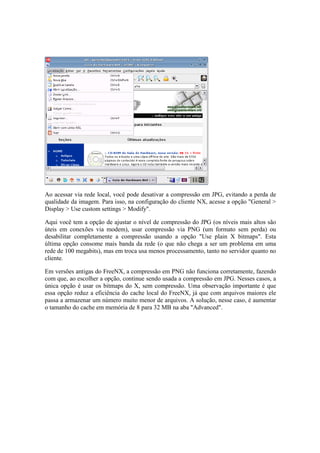 Ao acessar via rede local, você pode desativar a compressão em JPG, evitando a perda de
qualidade da imagem. Para isso, na configuração do cliente NX, acesse a opção "General >
Display > Use custom settings > Modify".

Aqui você tem a opção de ajustar o nível de compressão do JPG (os níveis mais altos são
úteis em conexões via modem), usar compressão via PNG (um formato sem perda) ou
desabilitar completamente a compressão usando a opção "Use plain X bitmaps". Esta
última opção consome mais banda da rede (o que não chega a ser um problema em uma
rede de 100 megabits), mas em troca usa menos processamento, tanto no servidor quanto no
cliente.

Em versões antigas do FreeNX, a compressão em PNG não funciona corretamente, fazendo
com que, ao escolher a opção, continue sendo usada a compressão em JPG. Nesses casos, a
única opção é usar os bitmaps do X, sem compressão. Uma observação importante é que
essa opção reduz a eficiência do cache local do FreeNX, já que com arquivos maiores ele
passa a armazenar um número muito menor de arquivos. A solução, nesse caso, é aumentar
o tamanho do cache em memória de 8 para 32 MB na aba "Advanced".
 