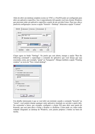 Além de abrir um desktop completo (como no VNC), o FreeNX pode ser configurado para
abrir um aplicativo específico. Isso é especialmente útil quando você tem clientes Windows
que precisam rodar um aplicativo específico a partir de um servidor Linux. Para isso, abra a
janela de configuração e acesse a opção "General > Desktop". Selecione a opção "Custom"




Clique agora no botão "Settings". Na janela que será aberta, marque a opção "Run the
following command" e especifique o comando do aplicativo que você deseja que seja
executado, como, por exemplo, "gimp" ou "konqueror". Marque também a opção "Floating
window" ao invés de "New virtual desktop".




Um detalhe interessante é que se você abrir um terminal, usando o comando "konsole" ou
"xterm", você poderá chamar qualquer outro aplicativo instalado no servidor a partir dele.
No screenshot a baixo, por exemplo, configurei o cliente NX para abrir uma janela do
Konsole, que usei para abrir o Gimp, o Kopete e o Kaffeine. Como pode ver, todos estão
rodando integrados ao desktop do Windows, com janelas próprias e botões na barra de
tarefas.
 