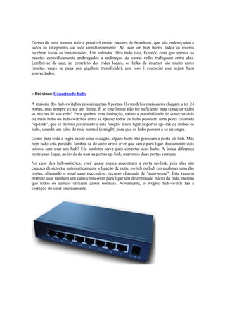 Dentro de uma mesma rede é possível enviar pacotes de broadcast, que são endereçados a
todos os integrantes da rede simultaneamente. Ao usar um hub burro, todos os micros
recebem todas as transmissões. Um roteador filtra tudo isso, fazendo com que apenas os
pacotes especificamente endereçados a endereços de outras redes trafeguem entre elas.
Lembre-se de que, ao contrário das redes locais, os links de internet são muito caros
(muitas vezes se paga por gigabyte transferido), por isso é essencial que sejam bem
aproveitados.



» Próximo: Conectando hubs

A maioria dos hub-switches possui apenas 8 portas. Os modelos mais caros chegam a ter 24
portas, mas sempre existe um limite. E se este limite não for suficiente para conectar todos
os micros de sua rede? Para quebrar esta limitação, existe a possibilidade de conectar dois
ou mais hubs ou hub-switches entre si. Quase todos os hubs possuem uma porta chamada
"up-link", que se destina justamente a esta função. Basta ligar as portas up-link de ambos os
hubs, usando um cabo de rede normal (straight) para que os hubs passem a se enxergar.

Como para toda a regra existe uma exceção, alguns hubs não possuem a porta up-link. Mas
nem tudo está perdido, lembra-se do cabo cross-over que serve para ligar diretamente dois
micros sem usar um hub? Ele também serve para conectar dois hubs. A única diferença
neste caso é que, ao invés de usar as portas up-link, usaremos duas portas comuns.

No caso dos hub-switches, você quase nunca encontrará a porta up-link, pois eles são
capazes de detectar automaticamente a ligação de outro switch ou hub em qualquer uma das
portas, alterando o sinal caso necessário, recurso chamado de "auto-sense". Este recurso
permite usar também um cabo cross-over para ligar um determinado micro da rede, mesmo
que todos os demais utilizem cabos normais. Novamente, o próprio hub-switch faz a
correção do sinal internamente.
 