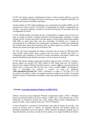 O VNC não oferece suporte a antialiasing de fontes e outros recursos gráficos, o que faz
com que a qualidade da imagem não seja a mesma que ao usar a máquina localmente. No
FreeNX esses recursos são melhor suportados.

Versões antigas no VNC tinham problemas com a acentuação em teclados ABNT, isso foi
resolvido nas versões recentes. No FreeNX a configuração do teclado é independente do
servidor, você pode configurar o teclado no servidor da forma que for necessária, pois vale
a configuração do cliente.

O VNC trabalha tirando screenshots da tela e compactando as imagens antes de enviar via
rede. Ao chegar no cliente, as imagens precisam ser descompactadas, montadas e só então
exibidas na tela. É preciso que tanto o servidor quanto o cliente sejam relativamente rápidos
(600 MHz ou mais) para obter uma boa velocidade. O FreeNX usa o sistema de
comunicação do X, combinado com compactação e encriptação via SSH, uma combinação
que consome bem menos processamento, tanto no cliente quanto no servidor. O requisito
mínimo nos clientes seria algo como um Pentium 100.

No VNC não existe encriptação dos dados, você pode usar um túnel via SSH para obter
uma conexão segura (como vimos a pouco), mas isso torna a conexão mais lenta e a
configuração mais trabalhosa. O FreeNX já oferece encriptação nativamente, embora seja
possível desabilita-la para diminuir um pouco o uso de recursos do sistema.

O VNC não oferece nenhum sistema para transferir arquivos entre o servidor e o cliente, é
preciso manter um servidor FTP, SSH, Samba ou NFS aberto para isso. No FreeNX é
possível usar o próprio SSH para transferir arquivos, usando o sftp. Se você está usando um
cliente Linux, a forma mais fácil de fazer isso é usar o módulo "fish://" do Konqueror.
Abra o gerenciador de arquivos e escreva na barra de endereços:
"fish://morimoto@192.168.1.35", onde o "morimoto" é o login e o "192.168.1.35" é o IP
do servidor. Ele pedirá a senha e em seguida mostrará os arquivos do servidor. Você pode
transferir arquivos simplesmente arrastando-os para uma janela do gerenciador de arquivos
local.




» Próximo: Acessando máquinas Windows via RDP (WTS)


Embora você possa acessar máquinas Windows remotamente usando o VNC, o Windows
possui um protocolo próprio de acesso remoto, o RDP, que é mais eficiente que o VNC
(sobretudo via Internet) e permite que vários clientes abram sessões independentes no
mesmo servidor, o que é impossível ao usar o VNC for Windows.

O maior obstáculo é a questão do licenciamento, pois além da licença do servidor, você
precisa de licenças para os clientes. As máquinas Windows XP também podem ser
acessadas remotamente, mas sem suporte a várias conexões simultâneas (quando você se
loga remotamente, ele coloca a sessão local em espera e ao se logar localmente ele fecha a
 