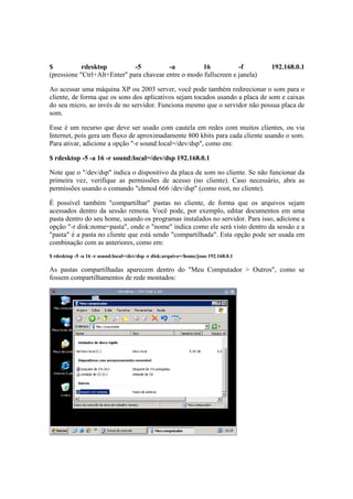 $           rdesktop          -5          -a          16           -f                192.168.0.1
(pressione "Ctrl+Alt+Enter" para chavear entre o modo fullscreen e janela)

Ao acessar uma máquina XP ou 2003 server, você pode também redirecionar o som para o
cliente, de forma que os sons dos aplicativos sejam tocados usando a placa de som e caixas
do seu micro, ao invés de no servidor. Funciona mesmo que o servidor não possua placa de
som.

Esse é um recurso que deve ser usado com cautela em redes com muitos clientes, ou via
Internet, pois gera um fluxo de aproximadamente 800 kbits para cada cliente usando o som.
Para ativar, adicione a opção "-r sound:local=/dev/dsp", como em:

$ rdesktop -5 -a 16 -r sound:local=/dev/dsp 192.168.0.1

Note que o "/dev/dsp" indica o dispositivo da placa de som no cliente. Se não funcionar da
primeira vez, verifique as permissões de acesso (no cliente). Caso necessário, abra as
permissões usando o comando "chmod 666 /dev/dsp" (como root, no cliente).

É possível também "compartilhar" pastas no cliente, de forma que os arquivos sejam
acessados dentro da sessão remota. Você pode, por exemplo, editar documentos em uma
pasta dentro do seu home, usando os programas instalados no servidor. Para isso, adicione a
opção "-r disk:nome=pasta", onde o "nome" indica como ele será visto dentro da sessão e a
"pasta" é a pasta no cliente que está sendo "compartilhada". Esta opção pode ser usada em
combinação com as anteriores, como em:
$ rdesktop -5 -a 16 -r sound:local=/dev/dsp -r disk:arquivo=/home/joao 192.168.0.1

As pastas compartilhadas aparecem dentro do "Meu Computador > Outros", como se
fossem compartilhamentos de rede montados:
 