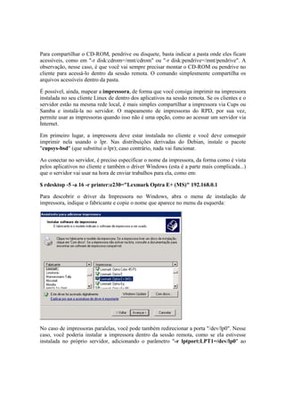 Para compartilhar o CD-ROM, pendrive ou disquete, basta indicar a pasta onde eles ficam
acessíveis, como em "-r disk:cdrom=/mnt/cdrom" ou "-r disk:pendrive=/mnt/pendrive". A
observação, nesse caso, é que você vai sempre precisar montar o CD-ROM ou pendrive no
cliente para acessá-lo dentro da sessão remota. O comando simplesmente compartilha os
arquivos acessíveis dentro da pasta.

É possível, ainda, mapear a impressora, de forma que você consiga imprimir na impressora
instalada no seu cliente Linux de dentro dos aplicativos na sessão remota. Se os clientes e o
servidor estão na mesma rede local, é mais simples compartilhar a impressora via Cups ou
Samba e instalá-la no servidor. O mapeamento de impressoras do RPD, por sua vez,
permite usar as impressoras quando isso não é uma opção, como ao acessar um servidor via
Internet.

Em primeiro lugar, a impressora deve estar instalada no cliente e você deve conseguir
imprimir nela usando o lpr. Nas distribuições derivadas do Debian, instale o pacote
"cupsys-bsd" (que substitui o lpr); caso contrário, nada vai funcionar.

Ao conectar no servidor, é preciso especificar o nome da impressora, da forma como é vista
pelos aplicativos no cliente e também o driver Windows (esta é a parte mais complicada...)
que o servidor vai usar na hora de enviar trabalhos para ela, como em:

$ rdesktop -5 -a 16 -r printer:e230="Lexmark Optra E+ (MS)" 192.168.0.1

Para descobrir o driver da Impressora no Windows, abra o menu de instalação de
impressora, indique o fabricante e copie o nome que aparece no menu da esquerda:




No caso de impressoras paralelas, você pode também redirecionar a porta "/dev/lp0". Nesse
caso, você poderia instalar a impressora dentro da sessão remota, como se ela estivesse
instalada no próprio servidor, adicionando o parâmetro "-r lptport:LPT1=/dev/lp0" ao
 