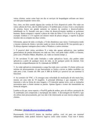 vários clientes, assim como hoje em dia os serviços de hospedagem utilizam um único
servidor para hospedar vários sites.

Isso, claro, era feito usando alguma das versões do Unix disponíveis então. Por rodar em
vários sabores de Unix, não foi difícil portar o X também para o Linux. Com o crescimento
do sistema, houve um grande aumento no número de usuários e desenvolvedores
trabalhando no X, fazendo com que o ritmo de desenvolvimento também se acelerasse
bastante. Basta comparar o suporte a placas de vídeo do Xfree 3.3.6 e do 4.4 ou X.org, por
exemplo. Embora o 3.3.6 suporte um número maior de placas antigas, o suporte às placas
recentes não se compara nas duas versões.

Felizmente, apesar de toda a evolução, o X não abandonou suas raízes. Continuamos tendo
o mesmo sistema de cliente e servidor usado no início da década de 80. Isso permite que o
X ofereça algumas vantagens-chave sobre o Windows e outros sistemas:

1- É possível abrir vários servidores X e rodar não apenas aplicativos, mas também
gerenciadores de janelas diferentes em cada um. Sim, você pode rodar o KDE e o Gnome,
junto com o Window Maker, Blackbox, etc. todos ao mesmo tempo ;).

2- Os servidores X não estão limitados a rodar aplicativos locais, eles podem rodar
aplicativos a partir de qualquer micro da rede, ou de qualquer ponto da internet. Este
sistema de compartilhamento do X é chamado de XDMCP.

3- Ao rodar aplicativos remotamente a carga fica toda com o servidor. O cliente utiliza um
mínimo de processamento, já que basicamente se limita a enviar os dados recebidos via
rede para a tela. Usando um 486 com 8 MB de RAM já é possível ter um terminal X
funcional.

4- Ao contrário do VNC, o X consegue uma velocidade de atualização de tela muito boa,
mesmo em uma rede de 10 megabits. A principal diferença é que enquanto o VNC
transmite a tela na forma de uma imagem, o X transmite apenas texto, com as instruções
necessárias para o cliente montar as janelas. Apenas figuras e ícones são transmitidos na
forma de imagem.

Lembre-se de que, nesse aspecto, o FreeNX ganha de ambos, pois ele utiliza o protocolo do
X combinado com compressão e encriptação dos dados. A desvantagem do FreeNX é que
ele utiliza mais processamento, por isso não é tão interessante ao usar micros antigos como
clientes.




» Próximo: Abrindo diversos terminais gráficos

Pressionando Ctrl+Alt+F2 dentro da interface gráfica, você irá para um terminal
independente, onde poderá inclusive logar-se como outro usuário. Você tem 6 destes
 
