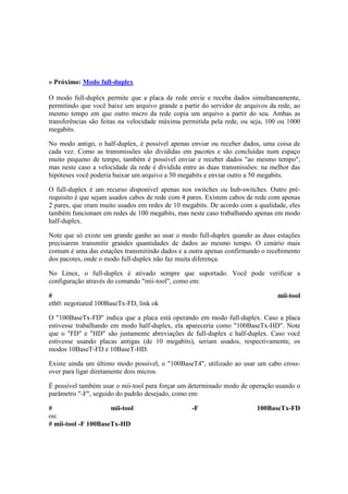 » Próximo: Modo full-duplex

O modo full-duplex permite que a placa de rede envie e receba dados simultaneamente,
permitindo que você baixe um arquivo grande a partir do servidor de arquivos da rede, ao
mesmo tempo em que outro micro da rede copia um arquivo a partir do seu. Ambas as
transferências são feitas na velocidade máxima permitida pela rede, ou seja, 100 ou 1000
megabits.

No modo antigo, o half-duplex, é possível apenas enviar ou receber dados, uma coisa de
cada vez. Como as transmissões são divididas em pacotes e são concluídas num espaço
muito pequeno de tempo, também é possível enviar e receber dados "ao mesmo tempo",
mas neste caso a velocidade da rede é dividida entre as duas transmissões: na melhor das
hipóteses você poderia baixar um arquivo a 50 megabits e enviar outro a 50 megabits.

O full-duplex é um recurso disponível apenas nos switches ou hub-switches. Outro pré-
requisito é que sejam usados cabos de rede com 4 pares. Existem cabos de rede com apenas
2 pares, que eram muito usados em redes de 10 megabits. De acordo com a qualidade, eles
também funcionam em redes de 100 megabits, mas neste caso trabalhando apenas em modo
half-duplex.

Note que só existe um grande ganho ao usar o modo full-duplex quando as duas estações
precisarem transmitir grandes quantidades de dados ao mesmo tempo. O cenário mais
comum é uma das estações transmitindo dados e a outra apenas confirmando o recebimento
dos pacotes, onde o modo full-duplex não faz muita diferença.

No Linux, o full-duplex é ativado sempre que suportado. Você pode verificar a
configuração através do comando "mii-tool", como em:

#                                                                               mii-tool
eth0: negotiated 100BaseTx-FD, link ok

O "100BaseTx-FD" indica que a placa está operando em modo full-duplex. Caso a placa
estivesse trabalhando em modo half-duplex, ela apareceria como "100BaseTx-HD". Note
que o "FD" e "HD" são justamente abreviações de full-duplex e half-duplex. Caso você
estivesse usando placas antigas (de 10 megabits), seriam usados, respectivamente, os
modos 10BaseT-FD e 10BaseT-HD.

Existe ainda um último modo possível, o "100BaseT4", utilizado ao usar um cabo cross-
over para ligar diretamente dois micros.

É possível também usar o mii-tool para forçar um determinado modo de operação usando o
parâmetro "-F", seguido do padrão desejado, como em:

#                    mii-tool                     -F                    100BaseTx-FD
ou:
# mii-tool -F 100BaseTx-HD
 