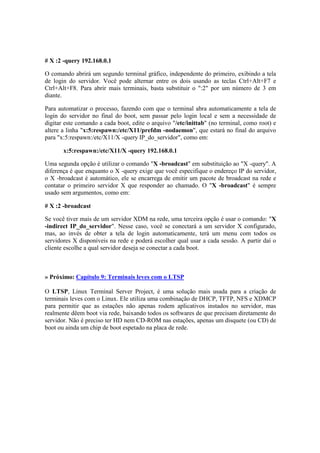 # X :2 -query 192.168.0.1

O comando abrirá um segundo terminal gráfico, independente do primeiro, exibindo a tela
de login do servidor. Você pode alternar entre os dois usando as teclas Ctrl+Alt+F7 e
Ctrl+Alt+F8. Para abrir mais terminais, basta substituir o ":2" por um número de 3 em
diante.

Para automatizar o processo, fazendo com que o terminal abra automaticamente a tela de
login do servidor no final do boot, sem passar pelo login local e sem a necessidade de
digitar este comando a cada boot, edite o arquivo "/etc/inittab" (no terminal, como root) e
altere a linha "x:5:respawn:/etc/X11/prefdm -nodaemon", que estará no final do arquivo
para "x:5:respawn:/etc/X11/X -query IP_do_servidor", como em:

       x:5:respawn:/etc/X11/X -query 192.168.0.1

Uma segunda opção é utilizar o comando "X -broadcast" em substituição ao "X -query". A
diferença é que enquanto o X -query exige que você especifique o endereço IP do servidor,
o X -broadcast é automático, ele se encarrega de emitir um pacote de broadcast na rede e
contatar o primeiro servidor X que responder ao chamado. O "X -broadcast" é sempre
usado sem argumentos, como em:

# X :2 -broadcast

Se você tiver mais de um servidor XDM na rede, uma terceira opção é usar o comando: "X
-indirect IP_do_servidor". Nesse caso, você se conectará a um servidor X configurado,
mas, ao invés de obter a tela de login automaticamente, terá um menu com todos os
servidores X disponíveis na rede e poderá escolher qual usar a cada sessão. A partir daí o
cliente escolhe a qual servidor deseja se conectar a cada boot.



» Próximo: Capítulo 9: Terminais leves com o LTSP

O LTSP, Linux Terminal Server Project, é uma solução mais usada para a criação de
terminais leves com o Linux. Ele utiliza uma combinação de DHCP, TFTP, NFS e XDMCP
para permitir que as estações não apenas rodem aplicativos instados no servidor, mas
realmente dêem boot via rede, baixando todos os softwares de que precisam diretamente do
servidor. Não é preciso ter HD nem CD-ROM nas estações, apenas um disquete (ou CD) de
boot ou ainda um chip de boot espetado na placa de rede.
 