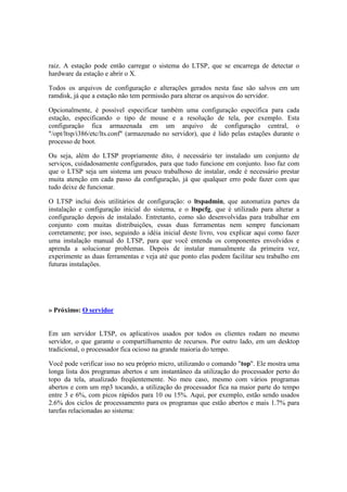 raiz. A estação pode então carregar o sistema do LTSP, que se encarrega de detectar o
hardware da estação e abrir o X.

Todos os arquivos de configuração e alterações gerados nesta fase são salvos em um
ramdisk, já que a estação não tem permissão para alterar os arquivos do servidor.

Opcionalmente, é possível especificar também uma configuração específica para cada
estação, especificando o tipo de mouse e a resolução de tela, por exemplo. Esta
configuração fica armazenada em um arquivo de configuração central, o
"/opt/ltsp/i386/etc/lts.conf" (armazenado no servidor), que é lido pelas estações durante o
processo de boot.

Ou seja, além do LTSP propriamente dito, é necessário ter instalado um conjunto de
serviços, cuidadosamente configurados, para que tudo funcione em conjunto. Isso faz com
que o LTSP seja um sistema um pouco trabalhoso de instalar, onde é necessário prestar
muita atenção em cada passo da configuração, já que qualquer erro pode fazer com que
tudo deixe de funcionar.

O LTSP inclui dois utilitários de configuração: o ltspadmin, que automatiza partes da
instalação e configuração inicial do sistema, e o ltspcfg, que é utilizado para alterar a
configuração depois de instalado. Entretanto, como são desenvolvidas para trabalhar em
conjunto com muitas distribuições, essas duas ferramentas nem sempre funcionam
corretamente; por isso, seguindo a idéia inicial deste livro, vou explicar aqui como fazer
uma instalação manual do LTSP, para que você entenda os componentes envolvidos e
aprenda a solucionar problemas. Depois de instalar manualmente da primeira vez,
experimente as duas ferramentas e veja até que ponto elas podem facilitar seu trabalho em
futuras instalações.




» Próximo: O servidor


Em um servidor LTSP, os aplicativos usados por todos os clientes rodam no mesmo
servidor, o que garante o compartilhamento de recursos. Por outro lado, em um desktop
tradicional, o processador fica ocioso na grande maioria do tempo.

Você pode verificar isso no seu próprio micro, utilizando o comando "top". Ele mostra uma
longa lista dos programas abertos e um instantâneo da utilização do processador perto do
topo da tela, atualizado freqüentemente. No meu caso, mesmo com vários programas
abertos e com um mp3 tocando, a utilização do processador fica na maior parte do tempo
entre 3 e 6%, com picos rápidos para 10 ou 15%. Aqui, por exemplo, estão sendo usados
2.6% dos ciclos de processamento para os programas que estão abertos e mais 1.7% para
tarefas relacionadas ao sistema:
 