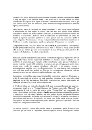 Entra em cena, então, a possibilidade de monitorar e limitar o acesso, usando a dupla Squid
e Sarg. O Squid é um servidor proxy. Você pode usá-lo de duas formas: na forma
convencional você pode criar logins de acesso e tem um relatório detalhado, com o que
cada usuário acessa, mas, por outro lado, tem o trabalho de configurar cada micro para usar
o proxy, manualmente.

Existe ainda a opção de configurar um proxy transparente (a mais usada), onde você perde
a possibilidade de usar logins de acesso, mas em troca não precisa fazer nenhuma
configuração manual nos micros da rede. Neste caso, o relatório dos acessos é baseado nos
endereços IP dos micros. Além de servir de dedo-duro, o Squid mantém um cache das
páginas e arquivos acessados, agilizando o acesso quando eles são acessados a partir de
várias máquinas. Pense nos casos em que você precisa baixar e instalar uma atualização do
Windows, ou instalar um programa grande via apt-get em 20 máquinas, por exemplo.

Completando o time, você pode incluir um servidor DHCP, que automatiza a configuração
da rede (permitindo inclusive fornecer IPs fixos para os micros da rede), e um servidor
DNS local, que permite que você acesse os micros da rede através de nomes, ao invés dos
endereços IP. Tudo isso é abordado no capítulo 5.


Temos em seguida outra necessidade comum: compartilhar arquivos e impressoras. Em um
grupo onde várias pessoas necessitam trabalhar nos mesmos arquivos (dentro de um
escritório de arquitetura, por exemplo, onde normalmente várias pessoas trabalham no
mesmo projeto), é muito útil centralizar os arquivos em um só lugar, pois assim temos
apenas uma versão do arquivo circulando pela rede e os usuários passam a
automaticamente trabalhar com a versão mais recente. Em uma situação mais corriqueira,
você pode usar a rede para assistir um filme ou ouvir arquivos de música que estão em
outro micro, sem precisar primeiro transferir tudo para o seu micro.

Centralizar e compartilhar arquivos permite também economizar espaço no HD, já que, ao
invés de uma cópia do arquivo em cada máquina, passamos a ter uma única cópia
localizada no servidor de arquivos. Com todos os arquivos no mesmo local, manter um
backup de tudo também torna-se muito mais simples.

O Windows utiliza um protocolo chamado SMB para o compartilhamento de arquivos e
impressoras. Você ativa o "Compartilhamento de Arquivos para redes Microsoft" nas
configurações da rede e a partir daí surge a opção "Compartilhar" nas propriedades das
pastas e impressoras. No Linux, usamos o Samba, que permite tanto compartilhar arquivos
e impressoras com os micros Windows da rede, quanto acessar os compartilhamentos
disponibilizados por eles. O Samba suporta uma série de opções avançadas e incomuns, o
que adiciona uma enorme flexibilidade. Por outro lado, todos esses recursos tornam a
configuração um pouco mais complicada que no Windows, por isso o capítulo 6 é dedicado
a explicar a configuração em detalhes.


Em muitas situações, é mais prático rodar todos os programas a partir de um servidor
central do que ter vários PCs separados, onde você precisa instalar e configurar o sistema
 