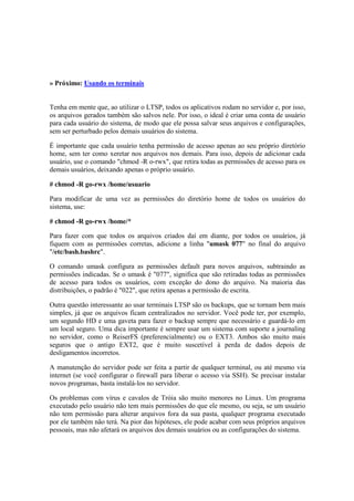 » Próximo: Usando os terminais


Tenha em mente que, ao utilizar o LTSP, todos os aplicativos rodam no servidor e, por isso,
os arquivos gerados também são salvos nele. Por isso, o ideal é criar uma conta de usuário
para cada usuário do sistema, de modo que ele possa salvar seus arquivos e configurações,
sem ser perturbado pelos demais usuários do sistema.

É importante que cada usuário tenha permissão de acesso apenas ao seu próprio diretório
home, sem ter como xeretar nos arquivos nos demais. Para isso, depois de adicionar cada
usuário, use o comando "chmod -R o-rwx", que retira todas as permissões de acesso para os
demais usuários, deixando apenas o próprio usuário.

# chmod -R go-rwx /home/usuario

Para modificar de uma vez as permissões do diretório home de todos os usuários do
sistema, use:

# chmod -R go-rwx /home/*

Para fazer com que todos os arquivos criados daí em diante, por todos os usuários, já
fiquem com as permissões corretas, adicione a linha "umask 077" no final do arquivo
"/etc/bash.bashrc".

O comando umask configura as permissões default para novos arquivos, subtraindo as
permissões indicadas. Se o umask é "077", significa que são retiradas todas as permissões
de acesso para todos os usuários, com exceção do dono do arquivo. Na maioria das
distribuições, o padrão é "022", que retira apenas a permissão de escrita.

Outra questão interessante ao usar terminais LTSP são os backups, que se tornam bem mais
simples, já que os arquivos ficam centralizados no servidor. Você pode ter, por exemplo,
um segundo HD e uma gaveta para fazer o backup sempre que necessário e guardá-lo em
um local seguro. Uma dica importante é sempre usar um sistema com suporte a journaling
no servidor, como o ReiserFS (preferencialmente) ou o EXT3. Ambos são muito mais
seguros que o antigo EXT2, que é muito suscetível à perda de dados depois de
desligamentos incorretos.

A manutenção do servidor pode ser feita a partir de qualquer terminal, ou até mesmo via
internet (se você configurar o firewall para liberar o acesso via SSH). Se precisar instalar
novos programas, basta instalá-los no servidor.

Os problemas com vírus e cavalos de Tróia são muito menores no Linux. Um programa
executado pelo usuário não tem mais permissões do que ele mesmo, ou seja, se um usuário
não tem permissão para alterar arquivos fora da sua pasta, qualquer programa executado
por ele também não terá. Na pior das hipóteses, ele pode acabar com seus próprios arquivos
pessoais, mas não afetará os arquivos dos demais usuários ou as configurações do sistema.
 
