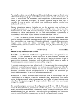 Nas estações, a única preocupação é com problemas de hardware, que provavelmente serão
relativamente freqüentes, já que estamos falando de máquinas com, em muitos casos, 6, 8
ou até 10 anos de uso. Mas pelo menos você não precisará se preocupar com perda de
dados, já que estará tudo no servidor. Se possível, mantenha uma ou duas torres já
montadas de reserva, assim você poderá trocar rapidamente qualquer terminal com
problemas de hardware.

Existem naturalmente algumas limitações no uso dos terminais, como os jogos, por
exemplo. Jogos de cartas, ou de tabuleiro, ou até mesmo títulos como o Freeciv (um clone
do Civilization 2), onde existe pouca movimentação, rodam sem problemas, mas jogos de
movimentação rápida, em tela cheia, não vão rodar satisfatoriamente. Naturalmente, os
terminais leves também não são um ambiente adequado para rodar jogos 3D.

O CD-ROM e o drive de disquetes do servidor poderão ser usados normalmente pelos
usuários, inclusive com vários usuários acessando o CD que está na bandeja, por exemplo.
Você pode também criar imagens dos CDs usados, utilizando o comando dd, e montar estas
imagens como pastas do sistema (mantendo assim vários CDs disponíveis
simultaneamente) através do comando "mount -o loop nome_do_cd.iso /mnt/nome_do_cd"
como em:

#                  dd                 if=/dev/cdrom                        of=cdrom1.iso
# mount -o loop cdrom1.iso /mnt/cdrom1

No LTSP 4.2 ficou bem mais fácil de ativar o suporte a dispositivos locais, permitindo usar
também CD-ROM, pendrives e outros dispositivos de armazenamento instalados nos
terminais. Ao plugar um pendrive, um ícone aparece no desktop permitindo acessar os
arquivos. Com o suporte a dispositivos locais ativado, os terminais podem ser usados de
forma transparente, como se cada um fosse um desktop completo.

A princípio, pode parecer que rodar aplicativos de 10 clientes no servidor ao mesmo tempo
irá deixá-lo bastante lento, mas na prática isso funciona da mesma forma que as linhas dos
provedores de acesso discados. Nenhum provedor tem o mesmo número de linhas e de
assinantes, geralmente utilizam uma proporção de 10 ou 20 para um, presumindo que
jamais todos os assinantes vão resolver conectar ao mesmo tempo.

Mesmo com 10 clientes, raramente todos vão resolver rodar ao mesmo tempo algo que
consuma todos os recursos do servidor por um longo período. Normalmente temos apenas
tarefas rápidas, como abrir um programa, carregar uma página web, etc., feitas de forma
intercalada. Ou seja, na maior parte do tempo, os clientes vão se sentir como se estivessem
sozinhos no servidor.

Em um ambiente típico, um servidor de configuração razoável, com 1 GB de RAM, pode
manter de 20 a 30 terminais, enquanto um servidor dual, com 2 GB de RAM e HDs em
RAID, pode atender a 50 terminais. Em ambientes em que as estações rodem alguns poucos
aplicativos específicos (um navegador e um aplicativo de gerenciamento, por exemplo), é
possível manter 40 ou 50 terminais com um servidor de configuração mais modesta.
 