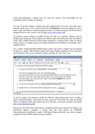 LTSP pré-configurado e dando boot via rede nos clientes, sem necessidade de sair
instalando Linux em todas as máquinas.


No caso de micros antigos, ou placas que não suportam boot via rede, você pode usar a
segunda opção, que é criar os discos de boot do Etherboot, através da página do rom-o-
matic, onde você indica o modelo da placa de rede e o formato desejado e ele lhe devolve a
imagem de boot a usar. Acesse o site no http://www.rom-o-matic.org/.

No primeiro campo, indique o modelo da placa de rede e, no segundo, indique o tipo de
imagem que será gerada. Estão disponíveis módulos para várias placas de rede, incluindo as
3com, Intel, sis900 (usada em muitas placas onboard) e via-rhine-6105, usado nas placas
Encore novas. As antigas placas com chipset Realtek 8139 trabalham em conjunto com o
módulo rtl8139.

Use a opção "Floppy Bootable ROM Image (.zdsk)" para gerar a imagem de um disquete
de boot ou a opção "ISO bootable image with legacy floppy emulation (.liso)" para gerar
um CD de boot. Nesse caso, renomeie o arquivo gerado, de ".liso" para ".iso.




Se estiver usando uma máquina virtual do VMware como cliente para testar, escolha a
opção "pcnet32:lancepci" como placa de rede e gere um CD de boot. Em caso de dúvidas
sobre os módulos usados pelas placas que tem em mãos, você pode consultar esta tabela:
http://www.etherboot.org/db/ .

Para gravar um CD de boot, basta gravar a imagem da forma como gravaria um arquivo .iso
tradicional. Depois, configure o cliente para dar boot através do CD-ROM.
Intencionalmente, escolhemos a opção "with legacy floppy emulation", que torna a imagem
compatível com os BIOS usados em micros antigos.
 