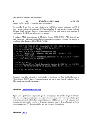 Para gravar os disquetes, use o comando:

$                dd                  if=eb-5.0.10-rtl8139.lzdsk               of=/dev/fd0
(onde o eb-5.0.10-rtl8139.lzdsk é o nome do arquivo)

Em seguida, dê um boot em cada estação, seja via PXE ou usando o disquete ou CD de
boot e anote o número do endereço MAC de cada placa de rede, que é mostrado no início
do boot. Você precisará fornecer os endereços MAC de cada estação nos arquivos de
configuração do LTSP que editaremos em seguida.

O endereço MAC é um número de 12 dígitos (como: 00:0C:29:6F:F4:AB), diferente em
cada placa, que você pode localizar facilmente entre as mensagens exibidas. Ele aparece na
penúltima linha (lancepci: 00:0C:29:6F:F4:AB).




Enquanto o servidor não estiver configurado, os terminais vão ficar indefinidamente no
"Searching for DHCP Server...", um sintoma de que que o boot via rede está ativo. Agora
falta apenas o principal: o servidor :).



» Próximo: Configurando o servidor


Agora vem a parte mais complicada, que é a configuração do servidor propriamente dita,
feita em seis arquivos separados. Os arquivos-padrão que criei vêm com entradas para
cinco clientes usando o Etherboot e mais três usando o PXE, mas você pode adicionar mais
entradas caso necessário. Lembre-se de que em qualquer arquivo de configuração as linhas
começadas por um "#" são comentários que não possuem efeito algum.



» Próximo: DHCP
 