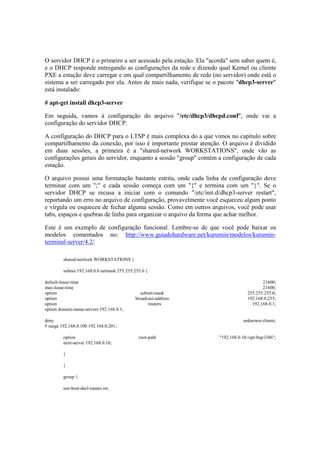 O servidor DHCP é o primeiro a ser acessado pela estação. Ela "acorda" sem saber quem é,
e o DHCP responde entregando as configurações da rede e dizendo qual Kernel ou cliente
PXE a estação deve carregar e em qual compartilhamento de rede (no servidor) onde está o
sistema a ser carregado por ela. Antes de mais nada, verifique se o pacote "dhcp3-server"
está instalado:

# apt-get install dhcp3-server

Em seguida, vamos à configuração do arquivo "/etc/dhcp3/dhcpd.conf", onde vai a
configuração do servidor DHCP.

A configuração do DHCP para o LTSP é mais complexa do a que vimos no capítulo sobre
compartilhamento da conexão, por isso é importante prestar atenção. O arquivo é dividido
em duas sessões, a primeira é a "shared-network WORKSTATIONS", onde vão as
configurações gerais do servidor, enquanto a sessão "group" contém a configuração de cada
estação.

O arquivo possui uma formatação bastante estrita, onde cada linha de configuração deve
terminar com um ";" e cada sessão começa com um "{" e termina com um "}". Se o
servidor DHCP se recusa a iniciar com o comando "/etc/init.d/dhcp3-server restart",
reportando um erro no arquivo de configuração, provavelmente você esqueceu algum ponto
e vírgula ou esqueceu de fechar alguma sessão. Como em outros arquivos, você pode usar
tabs, espaços e quebras de linha para organizar o arquivo da forma que achar melhor.

Este é um exemplo de configuração funcional. Lembre-se de que você pode baixar os
modelos comentados no: http://www.guiadohardware.net/kurumin/modelos/kurumin-
terminal-server/4.2/

         shared-network WORKSTATIONS {

         subnet 192.168.0.0 netmask 255.255.255.0 {

default-lease-time                                                                      21600;
max-lease-time                                                                          21600;
option                                        subnet-mask                        255.255.255.0;
option                                      broadcast-address                    192.168.0.255;
option                                            routers                          192.168.0.1;
option domain-name-servers 192.168.0.1;

deny                                                                           unknown-clients;
# range 192.168.0.100 192.168.0.201;

         option                               root-path            "192.168.0.10:/opt/ltsp/i386";
         next-server 192.168.0.10;

         }

         }

         group {

         use-host-decl-names on;
 