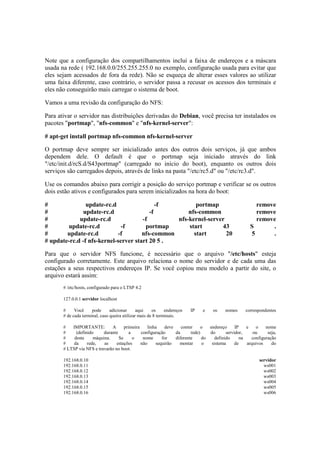 Note que a configuração dos compartilhamentos inclui a faixa de endereços e a máscara
usada na rede ( 192.168.0.0/255.255.255.0 no exemplo, configuração usada para evitar que
eles sejam acessados de fora da rede). Não se esqueça de alterar esses valores ao utilizar
uma faixa diferente, caso contrário, o servidor passa a recusar os acessos dos terminais e
eles não conseguirão mais carregar o sistema de boot.

Vamos a uma revisão da configuração do NFS:

Para ativar o servidor nas distribuições derivadas do Debian, você precisa ter instalados os
pacotes "portmap", "nfs-common" e "nfs-kernel-server":

# apt-get install portmap nfs-common nfs-kernel-server

O portmap deve sempre ser inicializado antes dos outros dois serviços, já que ambos
dependem dele. O default é que o portmap seja iniciado através do link
"/etc/init.d/rcS.d/S43portmap" (carregado no início do boot), enquanto os outros dois
serviços são carregados depois, através de links na pasta "/etc/rc5.d" ou "/etc/rc3.d".

Use os comandos abaixo para corrigir a posição do serviço portmap e verificar se os outros
dois estão ativos e configurados para serem inicializados na hora do boot:

#               update-rc.d                 -f          portmap                                       remove
#              update-rc.d               -f          nfs-common                                       remove
#            update-rc.d              -f         nfs-kernel-server                                    remove
#       update-rc.d           -f       portmap       start       43                                 S      .
#       update-rc.d         -f        nfs-common       start       20                               5      .
# update-rc.d -f nfs-kernel-server start 20 5 .

Para que o servidor NFS funcione, é necessário que o arquivo "/etc/hosts" esteja
configurado corretamente. Este arquivo relaciona o nome do servidor e de cada uma das
estações a seus respectivos endereços IP. Se você copiou meu modelo a partir do site, o
arquivo estará assim:
       # /etc/hosts, configurado para o LTSP 4.2

       127.0.0.1 servidor localhost

       #     Você     pode      adicionar      aqui    os     endereços   IP   e   os   nomes     correspondentes
       # de cada terminal, caso queira utilizar mais de 8 terminais.

       #   IMPORTANTE:         A      primeira    linha    deve    conter    o   endereço     IP   e   o    nome
       #     (definido     durante       a     configuração     da      rede)    do      servidor,    ou     seja,
       #    desta     máquina.     Se      o    nome     for    diferente     do   definido     na   configuração
       #    da     rede,   as     estações     não    sequirão    montar      o   sistema     de   arquivos    do
       # LTSP via NFS e travarão no boot.

       192.168.0.10                                                                                      servidor
       192.168.0.11                                                                                        ws001
       192.168.0.12                                                                                        ws002
       192.168.0.13                                                                                        ws003
       192.168.0.14                                                                                        ws004
       192.168.0.15                                                                                        ws005
       192.168.0.16                                                                                        ws006
 