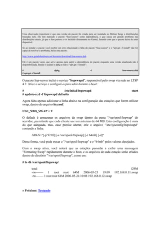 Uma observação importante é que esta versão do pacote foi criada para ser instalada no Debian Sarge e distribuições
baseadas nele. Ele tem marcado o pacote "fuse-source" como dependência, o que causa um grande problema nas
distribuições atuais, já que o fuse passou a vir incluído diretamente no Kernel, fazendo com que o pacote deixe de estar
disponível.

Se ao instalar o pacote você receber um erro relacionado à falta do pacote "fuse-source" e o "apt-get -f install" não for
capaz de resolver o problema, baixe este pacote:

http://www.guiadohardware.net/kurumin/download/fuse-source.deb

Ele é um pacote vazio, que serve apenas para suprir a dependência do pacote enquanto uma versão atualizada não é
disponibilizada. Instale-o usando o dpkg e rode o "apt-get -f install":

#                                dpkg                                 -i                                fuse-source.deb
# apt-get -f install


O pacote ltsp-server inclui o serviço "ltspswapd", responsável pelo swap via rede no LTSP
4.2. Ative o serviço e configure-o para subir durante o boot:

#                              /etc/init.d/ltspswapd                                                              start
# update-rc.d -f ltspswapd defaults

Agora falta apenas adicionar a linha abaixo na configuração das estações que forem utilizar
swap, dentro do arquivo lts.conf:

USE_NBD_SWAP = Y

O default é armazenar os arquivos de swap dentro da pasta "/var/spool/ltspwap" do
servidor, permitindo que cada cliente use um máximo de 64 MB. Esta configuração é mais
do que adequada, mas, caso precise alterar, crie o arquivo "/etc/sysconfig/ltspswapd"
contendo a linha:

          ARGS="[-p 9210] [-s /var/spool/ltspwap] [-z 64mb] [-d]"

Desta forma, você pode trocar o "/var/spool/ltspwap" e o "64mb" pelos valores desejados.

Com o swap ativo, você notará que as estações passarão a exibir uma mensagem
"Formating Swap" rapidamente durante o boot, e os arquivos de cada estação serão criados
dentro do diretório "/var/spool/ltspwap", como em:

# ls -lh /var/spool/ltspswap/

          total                                                         129M
          -rw------- 1 root root 64M 2006-05-23 19:09 192.168.0.11.swap
          -rw------- 1 root root 64M 2006-05-24 10:08 192.168.0.12.swap



» Próximo: Testando
 