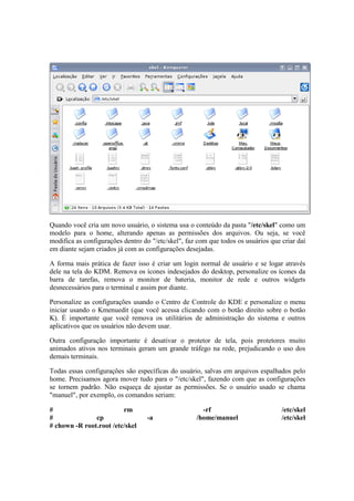 Quando você cria um novo usuário, o sistema usa o conteúdo da pasta "/etc/skel" como um
modelo para o home, alterando apenas as permissões dos arquivos. Ou seja, se você
modifica as configurações dentro do "/etc/skel", faz com que todos os usuários que criar daí
em diante sejam criados já com as configurações desejadas.

A forma mais prática de fazer isso é criar um login normal de usuário e se logar através
dele na tela do KDM. Remova os ícones indesejados do desktop, personalize os ícones da
barra de tarefas, remova o monitor de bateria, monitor de rede e outros widgets
desnecessários para o terminal e assim por diante.

Personalize as configurações usando o Centro de Controle do KDE e personalize o menu
iniciar usando o Kmenuedit (que você acessa clicando com o botão direito sobre o botão
K). É importante que você remova os utilitários de administração do sistema e outros
aplicativos que os usuários não devem usar.

Outra configuração importante é desativar o protetor de tela, pois protetores muito
animados ativos nos terminais geram um grande tráfego na rede, prejudicando o uso dos
demais terminais.

Todas essas configurações são específicas do usuário, salvas em arquivos espalhados pelo
home. Precisamos agora mover tudo para o "/etc/skel", fazendo com que as configurações
se tornem padrão. Não esqueça de ajustar as permissões. Se o usuário usado se chama
"manuel", por exemplo, os comandos seriam:

#                        rm                           -rf                          /etc/skel
#              cp                  -a               /home/manuel                   /etc/skel
# chown -R root.root /etc/skel
 