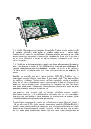 O 10 Gigabit Ethernet também representa o fim dos hubs. O padrão permite apenas o modo
de operação full-duplex, onde ambas as estações podem enviar e receber dados
simultaneamente, o que só é possível através do uso de switches. Isso encarece mais ainda
o novo padrão, mas traz ganhos de desempenho consideráveis, já que além de permitir o
uso do modo full-duplex, o uso de um switch inteligente praticamente acaba com as
colisões de pacotes.

O 10 Gigabit não se destina a substituir os padrões anteriores, pelo menos a médio prazo. A
idéia é complementar os padrões de 100 e 1000 megabits, oferecendo uma solução capaz de
interligar redes distantes com uma velocidade comparável ou superior a dos backbones
DWDM e SONET, tecnologias muito mais caras, utilizadas atualmente nos backbones da
internet.

Suponha, por exemplo, que você precise interligar 5.000 PCs, divididos entre a
universidade, o parque industrial e a prefeitura de uma grande cidade. Você poderia utilizar
um backbone 10 Gigabit Ethernet para os backbones principais, unindo os servidores
dentro dos três blocos e ligando-os à internet, usar uma malha de switches Gigabit Ethernet
para levar a rede até as salas de aula e departamentos e, finalmente, usar hubs 10/100 para
levar a rede até os alunos e funcionários, complementando com pontos de acesso 802.11bg
para oferecer também uma opção de rede sem fio.

Isso estabelece uma pirâmide, onde os usuários individuais possuem conexões
relativamente lentas, de 11, 54 ou 100 megabits, interligadas entre si e entre os servidores
pelas conexões mais rápidas e caras, formando um sistema capaz de absorver várias
chamadas de videoconferência simultâneas, por exemplo.

Outra aplicação em destaque é o próprio uso em backbones de acesso à internet. Usando o
10G, um único cabo de fibra óptica transmite o equivalente a mais de 600 linhas T1 (de 1.5
megabits cada), cada uma suficiente para atender uma empresa de médio porte, um prédio
residencial ou mesmo um pequeno provedor de acesso via rádio. Ou seja, com um único
link 10G temos banda suficiente para atender com folga a uma cidade de médio porte. O
 