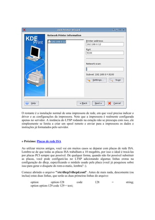 O restante é a instalação normal de uma impressora de rede, em que você precisa indicar o
driver e as configurações da impressora. Note que a impressora é realmente configurada
apenas no servidor. A instância do LTSP rodando na estação não se preocupa com isso, ele
simplesmente se limita a criar um spool remoto e enviar para a impressora os dados e
instruções já formatados pelo servidor.



» Próximo: Placas de rede ISA

Ao utilizar micros antigos, você vai em muitos casos se deparar com placas de rede ISA.
Lembre-se de que todas as placas ISA trabalham a 10 megabits, por isso o ideal é trocá-las
por placas PCI sempre que possível. De qualquer forma, quando não for possível substituir
as placas, você pode configurá-las no LTSP adicionando algumas linhas extras na
configuração do dhcp, especificando o módulo usado pela placa (você já pesquisou sobre
isso para gerar o disquete do rom-o-matic, lembra? :).

Comece abrindo o arquivo "/etc/dhcp3/dhcpd.conf". Antes de mais nada, descomente (ou
inclua) estas duas linhas, que serão as duas primeiras linhas do arquivo:

       option          option-128           code          128           =          string;
       option option-129 code 129 = text;
 