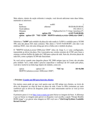 Mais abaixo, dentro da seção referente à estação, você deverá adicionar mais duas linhas,
mantendo as anteriores:

       host                             ws001                                       {
       hardware                  ethernet                        00:E0:06:E8:00:84;
       fixed-address                                                   192.168.0.11;
       filename                           "/tftpboot/lts/2.6.17.3-ltsp-1/pxelinux.0";
       option                  option-128                        e4:45:74:68:00:00;
       option option-129 "NIC=3c509 MOPTS=nolock,ro,wsize=2048,rsize=2048";
       }

Substitua o "3c509" pelo módulo da placa de rede usada (o 3c509 é o módulo para a 3COM
509, uma das placas ISA mais comuns). Não altere o "e4:45:74:68:00:00"; este não é um
endereço MAC, mas sim uma string que ativa a linha com o módulo da placa.

O "MOPTS=nolock,ro,wsize=2048,rsize=2048" (dica do Jorge L.) é uma configuração,
transmitida ao driver da placa. Ela é necessária nas versões recentes do LTSP, pois força o
sistema a utilizar buffers de dados de 2 KB para a placa de rede. Sem ela, diversas placas de
rede ISA, como a própria 3C509 não funcionam.

Se você estiver usando uma daquelas placas NE 2000 antigas (que no Linux são ativadas
pelo módulo "ne"), onde ainda é preciso especificar o endereço de I/O usado pela placa,
você deve incluí-lo na linha logo depois do módulo, como em:

       option            option-129                     "NIC=ne                   IO=0x300
       MOPTS=nolock,ro,wsize=2048,rsize=2048";



» Próximo: Usando um HD para boot dos clientes

Em muitos casos pode ser que você queira usar um HD antigo nos clientes, ao invés do
drive de disquetes ou chip de boot na placa de rede. Como os HDs costumam ser mais
confiáveis que os drives de disquetes, pode ser mais interessante usá-los se você já tiver
alguns à mão.

O primeiro passo é ir no http://rom-o-matic.net para baixar as imagens de boot. A diferença
é que ao baixar as imagens para gravar os disquetes você escolhe a opção "Floopy Botable
ROM image" e ao gravar uma imagem no HD você usa a "Lilo/Grup/Syslinux Loadable
Kernel Format".
 