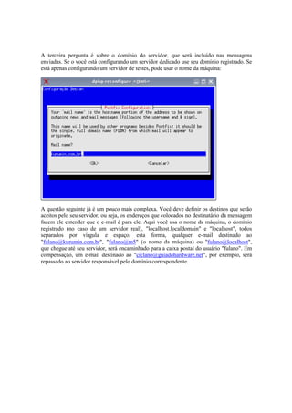 A terceira pergunta é sobre o domínio do servidor, que será incluído nas mensagens
enviadas. Se o você está configurando um servidor dedicado use seu domínio registrado. Se
está apenas configurando um servidor de testes, pode usar o nome da máquina:




A questão seguinte já é um pouco mais complexa. Você deve definir os destinos que serão
aceitos pelo seu servidor, ou seja, os endereços que colocados no destinatário da mensagem
fazem ele entender que o e-mail é para ele. Aqui você usa o nome da máquina, o domínio
registrado (no caso de um servidor real), "localhost.localdomain" e "localhost", todos
separados por vírgula e espaço. esta forma, qualquer e-mail destinado ao
"fulano@kurumin.com.br", "fulano@m5" (o nome da máquina) ou "fulano@localhost",
que chegue até seu servidor, será encaminhado para a caixa postal do usuário "fulano". Em
compensação, um e-mail destinado ao "ciclano@guiadohardware.net", por exemplo, será
repassado ao servidor responsável pelo domínio correspondente.
 