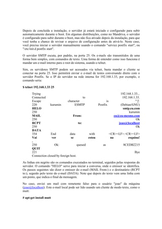 Depois de concluída a instalação, o servidor já estará iniciado e configurado para subir
automaticamente durante o boot. Em algumas distribuições, como no Mandriva, o servidor
é configurado para subir durante o boot, mas não fica ativado depois da instalação, para que
você tenha a chance de revisar o arquivo de configuração antes de ativá-lo. Neste caso,
você precisa iniciar o servidor manualmente usando o comando "service postfix start", ou
"/etc/init.d postfix start".

O servidor SMTP escuta, por padrão, na porta 25. Os e-mails são transmitidos de uma
forma bem simples, com comandos de texto. Uma forma de entender como isso funciona é
mandar um e-mail interno para o root do sistema, usando o telnet.

Sim, os servidores SMTP podem ser acessados via telnet, basta mandar o cliente se
conectar na porta 25. Isso permitirá enviar o e-mail de testes conversando direto com o
servidor Postfix. Se o IP do servidor na rede interna for 192.168.1.33, por exemplo, o
comando seria:

$ telnet 192.168.1.33 25

       Trying                                                            192.168.1.33...
       Connected                               to                         192.168.1.33.
       Escape                     character                   is                    '^]'.
       220          kurumin             ESMTP           Postfix          (Debian/GNU)
       HELO                                                                smtp.eu.com
       250                                                                     kurumin
       MAIL                            From:                         eu@eu-mesmo.com
       250                                                                           Ok
       RCPT                                to:                          joao@localhost
       250                                                                           Ok
       DATA
       354           End            data           with          <CR><LF>.<CR><LF>
       Vai           ver             se           estou           na          esquina!
       .
       250             Ok:                queued           as              8CEDB2215
       QUIT
       221                                                                         Bye
       Connection closed by foreign host.

As linhas em negrito são os comandos executados no terminal, seguidos pelas respostas do
servidor. O comando "HELO" serve para iniciar a conversa, onde o emissor se identifica.
Os passos seguintes são dizer o emissor do e-mail (MAIL From:) e o destinatário (RCPT
to:), seguido pelo texto do e-mail (DATA). Note que depois do texto vem uma linha com
um ponto, que indica o final da mensagem.

No caso, enviei um mail com remetente falso para o usuário "joao" da máquina
(joao@localhost). Este e-mail local pode ser lido usando um cliente de modo texto, como o
mutt:

# apt-get install mutt
 