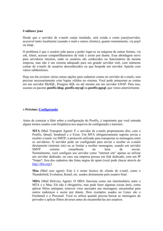 # adduser joao

Desde que o servidor de e-mails esteja instalado, será criada a conta joao@servidor,
acessível tanto localmente (usando o mutt e outros clientes), quanto remotamente, via pop3
ou imap.

O problema é que o usuário joão passa a poder logar-se na máquina de outras formas, via
ssh, telnet, acessar compartilhamentos de rede e assim por diante. Essa abordagem serve
para servidores internos, onde os usuários são conhecidos ou funcionários da mesma
empresa, mas não é um sistema adequado para um grande servidor web, com inúmeras
contas de e-mails de usuários desconhecidos ou que hospeda um servidor Apache com
vários subdomínios.

Hoje em dia existem várias outras opções para cadastrar contas no servidor de e-mails, sem
precisar necessariamente criar logins válidos no sistema. Você pode armazenar as contas
em um servidor MySQL, Postgree SQL ou até mesmo em um servidor LDAP. Para isso,
usamos os pacotes postfix-ldap, postfix-mysql ou postfix-pgsql, que vimos anteriormente.




» Próximo: Configurando


Antes de começar a falar sobre a configuração do Postfix, é importante que você entenda
alguns termos usados com freqüência nos arquivos de configuração e tutoriais:

       MTA (Mail Transport Agent): É o servidor de e-mails propriamente dito, com o
       Postfix, Qmail, Sendmail e o Exim. Um MTA obrigatoriamente suporta enviar e
       receber e-mails via SMTP, o protocolo utilizado para transportar as mensagens entre
       os servidores. O servidor pode ser configurado para enviar e receber os e-mails
       diretamente (internet site) ou se limitar a receber mensagens, usando um servidor
       SMTP           externo       (smarthost)       na       hora        de      enviar.
       Normalmente, você configura seu servidor como "internet site" apenas ao utilizar
       um servidor dedicado, ou caso sua empresa possua um link dedicado, com um IP
       "limpo", fora dos cadastros das listas negras de spam (você pode checar através do
       http://rbls.org/).

       Mua (Mail user agent): Este é o nome técnico do cliente de e-mail, como o
       Thunderbird, Evolution, Kmail, etc. usados diretamente pelo usuário final.

       MDA (Mail Delivery Agent): O MDA funciona como um intermediário entre o
       MTA e o Mua. Ele não é obrigatório, mas pode fazer algumas coisas úteis, como
       aplicar filtros antispam, remover vírus anexados nas mensagens, encaminhar para
       outros endereços e assim por diante. Dois exemplos usados no Linux são o
       Fetchmail e o Procmail. Você os utiliza quando precisa baixar as mensagens do
       provedor e aplicar filtros diversos antes de encaminhá-las aos usuários.
 